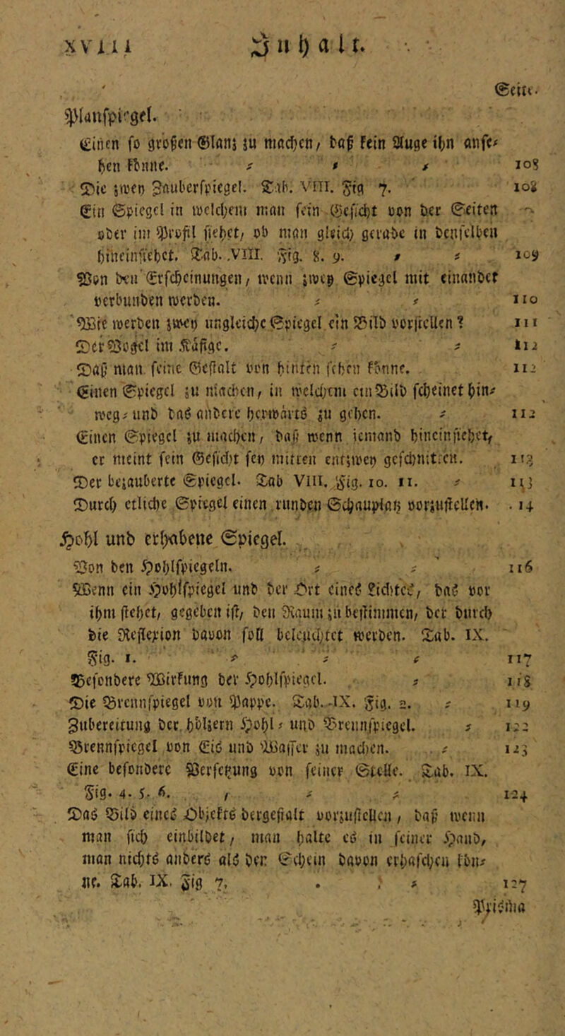 (Lilien fo gv’o^tn ®Iöii5 ju macfjcti/ tof fein SJluge i()n mife^ ficn fl)nne. ' - s * * ' lo? ®ic sa'fi) Vill. Jtc? 7. ’ loS: ®in ©picgcl in n)clcl;au n;nii fdn C5jc|Td)t ccn öer ^ieitcn ober ini ^Pi’cfil mon 9leici> gcfuije in öcnfclbcii biiii’infiebct. »tob- .VllI, g. 9. $ # 109 «ßen bva ^rfc^cinungen, tvenn jwcp ©piegcl mit einnnbcf »erbuiiben werben. ^ / no '^ic werben jwei) nngleidjc (Svnegcl ein 55ilb vorftcUen ! 1 n S^erSo^cl im .Käfige. ? ^ 112 ©nG’ niön feine ©cpalt i’cn hinten fehen fbnnc. m (Einen 0i.'»esel jiinindicn, in welchem ctnlBilb fdjeinet hin^ weg^ unb baö nnbere herwartö ^n gehen. ^ iii (rtnen ©piegel sn machen, bnß wenn icmanb hincinfiehet^ er meint fein ©efidit fen mitien entiwci) gefd)n:t;CH. 113 ©er bejanberte ©piegcl. CLob Viii. ijig. 10. ii. ? i^] IDurd) etliche ©picgel einen rnnben ©chnuplah »orjnfieUen. • 14 ^ohl unb erl)<ibenc (Spiegel. Bon ben 5pohlfpif3^iii- # -  itS 5Benn ein «ni* bew i^rt einei? 2id)tCv', bn? «or ihm flehet, gegeben ifl/ ben 9caum ;h beilinimcn, ber bmch bie Steflejeion bauen foH bclcnd;tct werben. Sab. ix. 5ig. «• ■ ^ ^ 117 ?5efcnbere BSirfnng ber 5pohlfpiegcl. ? liS ®ie ©vcnnfpiegel uou iPappc. Sab.-iX. gig. 2. ; ny Zubereitung ber h'oUern ipohl# unb Breunfpiegcl. ? i;: QJrennfpicgel uon (Ei.ö unb 'lüaiTcr 511 madien. . # 123 (Eine befonberc Berfchung uon feiner ©teile. Sab. ix. 5tg. 4. 5. Ä. , 124 Sag Q5ilö eincg £)l'jeftg bergejialt uorsuflellcn , baß wenn man fich einbilbet, man halte eö in feiner ^janb/ mon nid;rg anberg aig ben ©chein bauen crhard;en Ibiu «e. Sab. IX. 510 ?. . . > 1^7 iPpigrtia