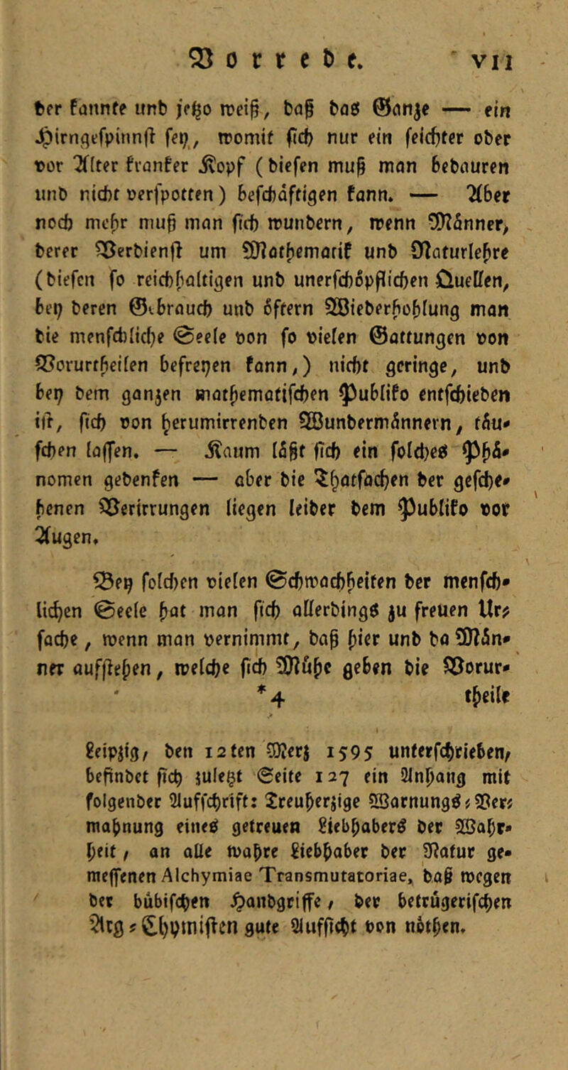 tter fannfe unb rDei§, baf baß ©nn^e — ein ^irnflefpinnli roomif ftd) nur ein feld)ter ober t>or ^(ter fianfer ^opf (biefen niu§ man Bebauren iinb nicht oerfpotten) Befchaftigen fann. — 'übet noch mt'Br nju§ man ficb munbern, irenn 5)Zfinner> berer ^erbienfl um SHatBemarif unb DIaturleBre (biefen fo rcicbBaltigen unb unerfcbßpflicBen Oueffen, Bei; beren ©^Brauch unb 6ftern SGöieberfioBIung man bie menfcblicBe @ee(e non fo »iefen ©attungen »on Q^orurrBeifen Befreien fann,) nicht geringe, unb Bet; bem gan5en »latBematifcBfn ?)uBlifo entfehieben ift, ficb oon Bernmirrenben 9öunberm5nnern ^ ffiu- feben (offen. — ilaum I5Bt fleh ein foItbetJ 9)B^' nomen gebenfen — aber bie ö^fche* ftenen 35erirrungen liegen leiber bem ^^uBlifo tot Qfugen. ^e^ foIcf)en rieten ©cBtracBBeifen ber menfeb* lieben 0ee(e man ficb oKerbingö ju freuen Ur? facbe, roenn man rernimmt, bop B^^* SOffin* ner ouffleBen, rrelcbe ficb 3)?uBc geben bie ^J^orur* * 4 tBeile £eipjig, ben isten COJerj 1595 unterfebeieBen^ Befinbct ficb julegt Seite 127 ein SlnBang mit folgenber Qluffebrift: JreuBerjigc SSarnungö # S3er« maBnung eineö getreuen ^iebbaber^ ber 2ßabr» beit / an alle n>abre ^tebbaber ber üiatur ge* meffenen Alchymiae Transniutatoriae.j bo§ tregen ber bübifeb^tt ^anbgriffe / ber Betrügerifeben ?'cgf£l)pmiftcn gute Siufficbt t>on nBtben.