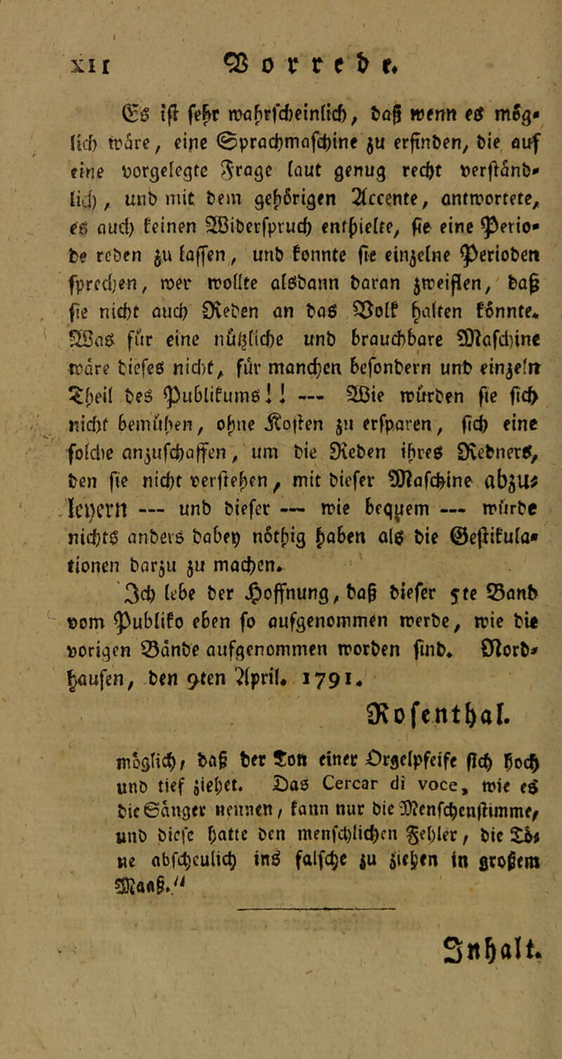 XI r ^ 0 T r e ^ r* (Sß tfl fe^t roaftrfd)cin(tc&, &a| wenn (ß mSg« Jid) tohve, eine (Bpradjmafdjinf ju erftn&en, feie auf eine ijorgelcgtc rec()t Derftanfe* UJ), unb mit feem gehörigen 21ccente, onrmortete,. eß fluct) feinen SGöifeerfprud) enf^ielfe, f?e eine ^erio* fce reben ju iaffen, unfe fonnte fte einzelne ^eriofeett fpredjen, mer wollte alöbonn fearon jweijlen, fea^ fie nicht ouci; 9veben an feaß ^olf galten fonnte* Söaß fiir eine nüij[td)e unfe Brauchbare £D^afd)ine Ware feiefeß nid)ü^ für monefjen befonfeern unt> einjefir ^ubtifumß!! — Sißie wurfeen fie ficfy Kid)f bemühen, ohne jto|len jn erfparen, fich eine fo(d)e an^ufchaffen, um feie Sieben ihreß Dvefenetß, feen fie nicht oerfteben ^ mit feiefer SJiafchine abju; . Ici)crn — unb feiefer wie bequem — würbe ni^tß anfeers feobep nbtfjig ^ohtxi a(ß feie ©ejlifufo* fionen fearju ju machen* 3ch tfbe feer J^offnung, feo§ feiefer yte S5anb t)om ^ublifo eben fo aufgenommen werbe, wie feie »origen S3dnöe aufgenommen worben finfe* O^orfei^ ^ufen, feen 9ten ?(priU 1791. O^ofent^al. mbgHch/ feer Sott einer Orgelpfeife flcfe 5ocfe unfe tief fliehet. Daß Cercar di voce, wie eß feie ©äuget «euneu/ fann nur feie iBJenfcfecnilinime^ imö feiefc hatte feen menfdjlitfecn gefeler, feie Sb# ne abfchculicfe inß falfchc ju Riehen in großeni