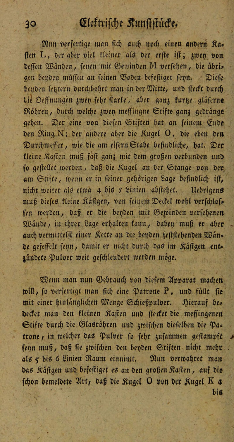 9<2mt i>erfertige man (Ic() auc^ noc6 eine« «nlöerit Äa* f!en L, Der aber toiet ffentei* a(ö öer erffc ift; jtrep t>otx fceflTeit SGanöcn, fei)cn mit 0e‘.';int)en M uerfeben, Die ubrU gen beleben müiTen an feinen Q5oöen befeftiget fei;n. ©iefe beijben festem burcl)bof;rt man in öer?i)?itfe, urtb (leeft bureb li) Oeffnnnghi jmeij fe^r f?arfe , aber ganj fur^c glafcrne EHobren, burd) mefebe jmci) meffingne ©tifte ganj gebrange' geben. £)er eine »on biefen ©tiften bat an feinem Snbe ben Oling N; ber anberc aber bie .^iigcl 0, bic eben be» ©urdmielTer, mie bie am eifern ©tabe beftnbticbe, bat- 5Der fieinc ivaffen mug fäft ganj mit bem großen »erbunben «nö fo gefbeüet werben, bag bie ituget an ber ©tange t»on bcc am ©tiftc, Wenn er in feiner gehörigen Sage befinblicb ifl> nicht weiter alsi etwa 4 biö f Linien abftehet. Uebrigen^ mug biefeö fleinc Äaflgen, bon feinem S)ecfel wogt t)crfchlof.« fen werben, bag er bie beijben mit ©e^inben »erfebencit SBdnbe^ in ihrer £age erhalten fann, habet) mug er aber öueb vermittef(! einer 5vette an bie,bet)ben fe|If?ehcnben 2Bdn» bc gefcjfelf fet)tt, bamit er nid)t bnreb baö im .Kd|Tgen cnf<» junbete ^ulrer weit gefebfeubert werben möge. 2Cenn man nun ©ebrau^ toon biefem 2fpparat mad)en tritt/ fo verfertigt man fid; eine «Patrone P, unb füllt fle' mit einer hinlangtidjen COienge ©chiegpiilver. -Oitrauf bc* beefet man ben fleinen jl!atten unb ffeefet bic meffingene« ©tiftc burdt t>ic ©laörobrcn unb jwifeben biefelben bic «Pa* tronc / in welcher baes «Pulver fo fegr jufammen geffampft fepn mug, bag ge jwifeben ben bepben ©tiften nicht mehr aliJ 5 biö 6 ginien 0laum einnimt. 9?un verwahret man baö Ädggen unb befegiget eö an ben grogen Äagcn, auf bie fegon hemelbete 3(rt/ bag bic Äugel 0 vpn ber ^ugel K 4 hiö