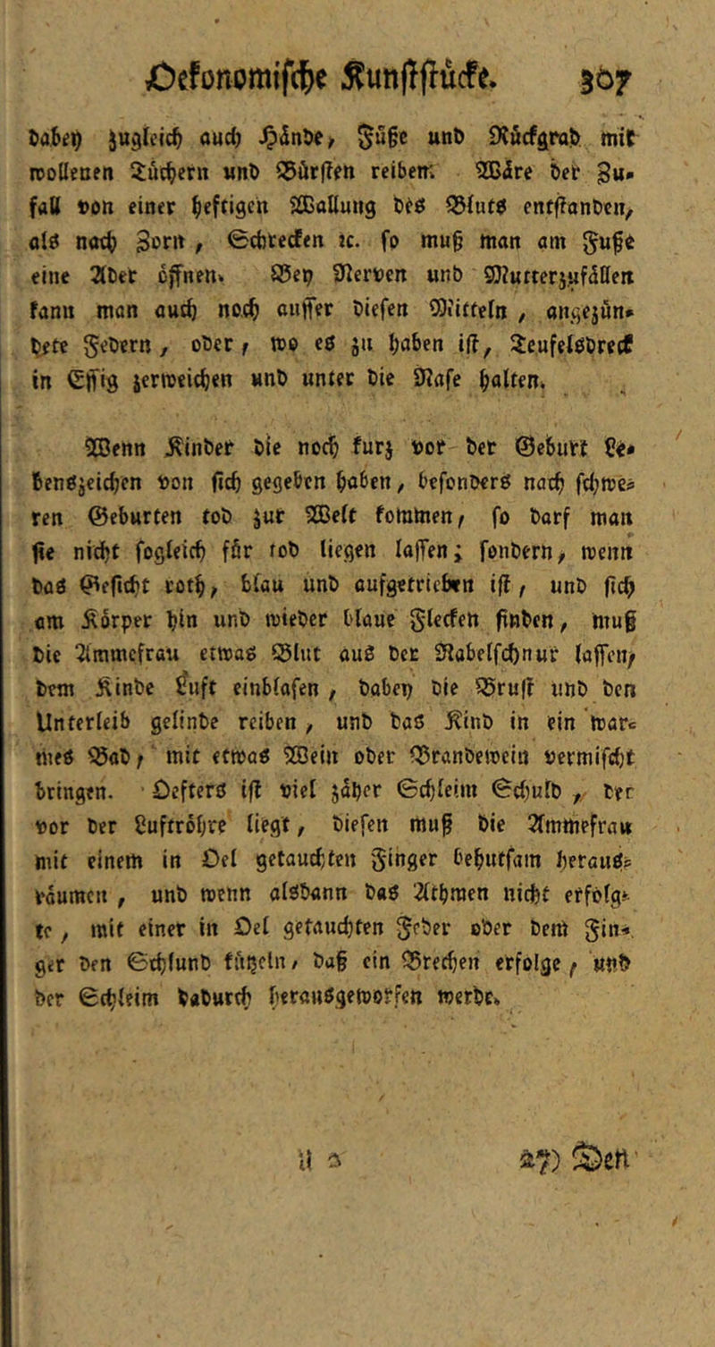 iu^Ieic^ auc^ ^u§c unD SKucfgrol^ mit njodecen 2:üc^icrn «nt S5ür|?fn reibem 2ßire bet gu. faU ton einer befrist» SCßallung btö 33(ut$ enffionten, alö notb 3of>t t <£ct)tecfen ic. fp mu§ man am eine 2ttiet offnen» ©ep ^lerven unb SOZutterjufdlieit fanu mon autb no.cb auffer tiefen iSiiftein , angejön* tefe 5'-’^ern, otcr f wo eö ju haben i(f, 2e,ufeiötre(f in Cifig iermeichen «nt «ntec tie 9?afe hatten» SBenn Eintet tie noch furj tot tet ©ebutt fienßjeichen ton (ich gegeben haben, befonterö nach fchttes ren ©eburfen tot J«t SBeit fommen/ fo torf man fie nicht fogleich ffir fot liegen laffen; fontern, rcenn taö ©eficht toth/ blau unt oufgetricbtn ifi, unt (ich am Ä6rpet hin unt mietet blaue glecfen finten, mug tie 5lmmefrau etmag ©lut au3 tet SJiabclfchnut laffeii/ tem J^inte ^uft einblafen , habet tie ©ruff unt ten Unterleib gclinte reiben unt tas ^int in ein itatc nie« ©at;' mit etttoö ©Jein oter ©rantemciii termifcht bringen. Oefterö ifl tiel jdher Schleim Schult , her tor her Cuftrohre liegt, tiefen mug tie Slrnmefrait mit einem in Del getauchten ginger behutfam heraufits tdumen , unt menn alötann t«ö lÄthraen nicht erfolgt tc, mit einer in Oel getauchten geter oter tem gin*. ger ten Sthlunt fnijcln, tag ein ©rechen erfolge ( «nt her Schleim taturch htfanögemotfen werte* u S2>en'