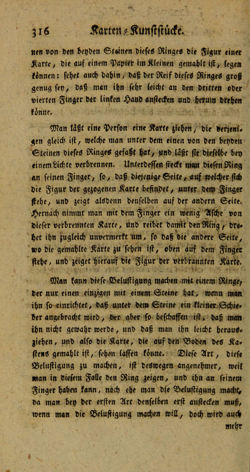 iten »Olt ben bebbcn ©twnen biefe« iXingfO ble JIgur «m« ^arfe, bie «uf einem ^öpirt imÄIeiiten gema^)^t i|l, Icgcii Hannen: felget owc^ ba^iiit/ ba§ ber Slcif bicfeO Diinged grof genug fep, bft§ m«n i^in fe^ir ieic^t an ben briften obejr »ierfen Singer bet (infeit ^onb anflecfen unb Jieruio brej^ett fiinne. ^an Idgf eine ^Perfon eine Starte jte^en, bie berieni- gen gteicb i(l, welche man unter bem einen »on ben bepbeit ©feinen blefcO £Ringeb gefaxt ^af, tinb (d^t jlc btefelbe bep einem ßirf)te »erbrennen. Unterbeffen ffeeft man btefenSKing «n feinen Singer, fo, baf biejenigeßeife, auf »eichet flcö bie SiQwr bet gejogenen Äarte befinbet, unter bem Singer ffebe, unb jeigt alöbenn benfelben auf ber anbern ©eite. J^ernad) nimmt man mit bem S'nger ein »enig 3(f(be »on biefer »erbrennten Äarte, unb reibet bamit benSHing ^ bre» ^et ifin jugleicb unbetmertf um, fo bag bie anbere ©eite, wo bie gcmabltc Äartc ju feben i(?, oben auf bem Singer ' i|lebe, unb jeigef hierauf bie Sifln^ ber »erbrannten Äarte, tOlan fann btefe ißefufTigung matten .mit einem Olinge; ber nur einen einzigen mit einem ©teine bat, wenn man ibn fo^-cinriebtet, ba§ unter bem ©teine ein tlciner ©ebie. Ber angebraebt wirb, ber aber fo befebaffen ift, bo§ man tbn nicht gewähr werbe, unb ba§ man ibn (eicht beraup« gieben, unb olfo bie ^arte, bie auf ben ^oben bed ^a* (lenö gemablt i(l, feben (affen fdnne. 5Diefc 2(rt, biefe ^e(uf!igung ju machtn, if? bedwegen angenehmer, weil man in biefem Satte ben Oling jeigen, unb ihn an feinem Singer haben fann, noch ehe man bfe ^e(u|?igurtg ma^l^ btt man bep ber erffen 2(rt benfe(ben erff anffeefen muf, wenn man bie (}3e(ufiigung machen will, boch wirb auch mehr