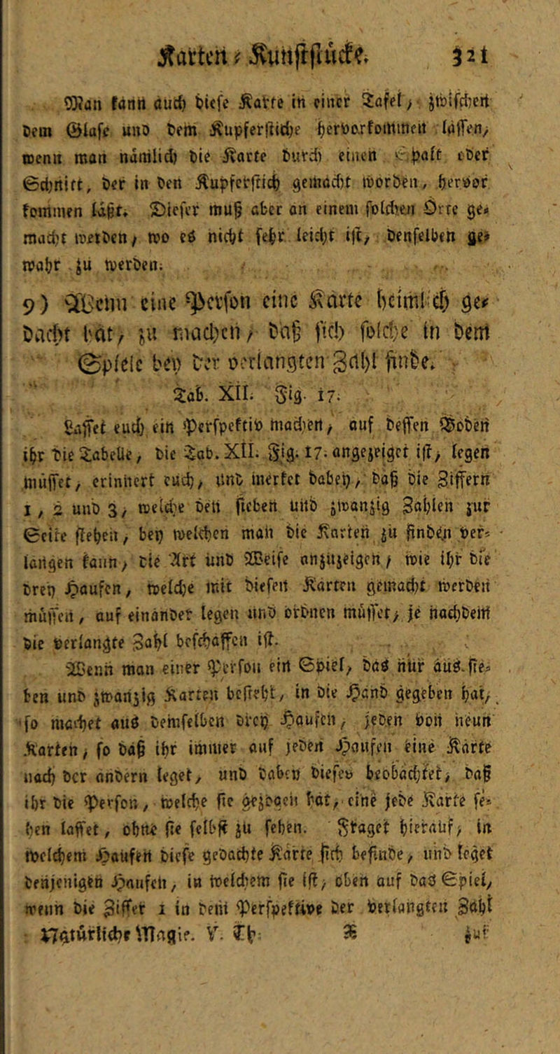 OKun fanii duc^ tiefe Äatfe ih einer 2afei > jtbifrf)crt Dem ©lufc «no tem Äupferftid)? terV)o.rfommen IdlTen, ttenii moti ndralict tic Äarte turdi einen löcr 0d)rtitt, Der in Den Äupfetftid) geinad)t itorben, perPor foiTimen Id^t» ©iefer mu^ aber on einem foidjen Örrc ge* mad’timDen/ n?o cö nicht fepr . leidet ift/ öenfclben ge» n>nhr tverDen; 9) ^'Bctiii eine ^cvfüii eine ÄNarte Qtf Dadn l'dt/ 'eii riiad;)cn/ fid) fDld}e in Dctrt 0p/eic b^) ter ücriancjten 3(t()l finbc; ■ Za'b. XiL Sig. 17. ßnfl'et euch ein *Pcrfpcftito tnadiert/ ouf beffen ^Soberf ihr tieSabeÜe, Die -i^ab.Xii. gig. 17-nngeieiget ijl; fegen müjfct, erinnert cud), itnD inerfet Dabei)/'Dah Die giffern i, 2 unD 3/ meld}e Deli f»fD«n uitb ainanjig 3«blen 5'«r 0eire fteheii, bep meleben mah Die Karten jit finbcln Per« fangen faiin / Die 2frt ünD SSBeife anjitjeigeh / tPie ihir Die Drep Raufen, meldje mit Diefeit Karten geinad^t tPcrDeit itiüiten, auf einanDet legen «nD brDncn mufTct/ je nod)DeW Die perfangte befebaffen ijt. iOenh man einer «ptrfon ein 0piel/ Dßö iiür äüö-fie* ben unD jmarisig Karten beftebt/ in Die ^önD gegeben bat/, ’fo madjet auö Demfefbcn Drep ^^'Ouftn, jepeh Poii neun Korten / fo Dag ipr immer onf jeDeit JpoHfen Hnc Körte iiad) Der anDern feget, unD Dabcp DiefetJ beobachtet/ Dag ibr Die ^erfon, tnefebe gc gejogen bot, eine jeDe Karte fe« ben laffet, obttt ge fclbg jü feben. fraget bttralif/ in tpeicbem öoüfeH Dicfe geDaepte Karte geb begnDe, unD feget Denjenigen Jpnufeli, in toefdiem ge lg/ oben auf Dad Spief, trenn Die i in Deiti <Perfpeffive Der Perfangteu Söb^ V70urlfd?f ^TTrtflif. V. fb ^