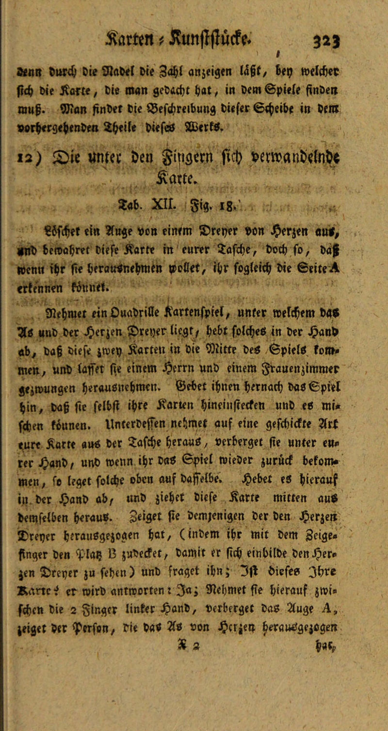 I a<t]ß t)ttr4; Die anjeigen Ü%t, Dep tvelc^ec fi<^ Die j^ofte; Die man gcDad^t ^at / in Dem @pieie finDeß muf. ^an finDer Die $9ef(^reibund Diefer 0;^eibe in Dem vor^rset^nDen 2^ife DiefeS SS>erf^. 12) untcc öen §i|t3crn ficO ^atte, Xab. XII. gig. i8>' €ifc^ef «In ?(u$e von einem ©reper Don J^erjen wt, jWD beroob«t biefe Äartt in eurer Xafc^e, Doch fo, Daf Wenn t^r ft« beratnine^in «br fofileicb Die Seiee A «rJennen fönnet. 9Iebm« einOuaDriffe Äartcnfpiel/ unfer welkem t><f$ 7[g unD Der J^erjen ^reyer ticat^ ^ebt folcbeö in Der J^anfr öb, Da§ Diefe iroep jtarteu in Die ^Olitte Deö .^pielß foro» men, nnD (affet (ic einem J^errn unD einem graucnjimraep jeiwungen berauöncbmcn. ©ebet ifnen bernarfj Daö Spiet bin, Dag fie felbfl ib« harten bineinfterfen unD eff mi* fcben fknen. UnterDeffen nehmet auf eine 9efd)irffe 2irt eure Äarre «»« Der Jafege gerauö, »erberget ge unter eu» rer J^anD^ unD wenn ibr Daö ©piei wieDer juruef befom* men, fe leget foicbe ouf Dafelbe. ^ebet e« bleranf iß.Der i^anD ab/ unD jiebet Diefe Äarte mitten au^ Demfelben b«r<»««* Seifift ge Demjenigen Der Den J^erjeit 2)reper bttanögejogen bot/ (inbem ibr mit Dem Beige» finget Den ^laß 13 juDeefet, Damit er gtg einbilDe Den iper* jen 5)reper ju feben) unD fraget ibn; 3(1 Diefee 3bte Kami? er wirb antrcorten : 3a; 9?ebmet ge hierauf jmi» feben Die 2 ginger Unter 4>onD, verberget Dag 2luge A, jeigetDer ^erfon, Die Dag 2fö non Jg>crieß ^erauggejogen 3i a i/aff