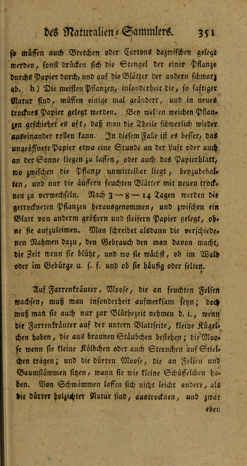 fp mfiiffn öucfi ©rctdjcn o^fr (Sartonö öajfölfdjMt gefegt iperöen, fonfl örucfen ftrf) öic 0tcngef 6cr einer ‘‘t^flanje tütdjS ‘Papier Durcft, unP auf Die SSIatter Der anDern fd)rcarj ab., h) ®ic meif?cnpflanjen, infonDcr^eit Die, fo faftiget SRafur finD, möffen einige maf gednDcrt, unD in neue5 trocfne« Papier gelegt iperDen. i5ep rcef^en tpeicf)en Pffan» jtn gefcbiebet cö oft^ Dag man Die 3;bei(e fcbmerlid) mieDer (mßeinanDer roDen fann. Diefem j^alle i|T e3 beffer^ Da^ «ngeoffnete Papier ettua eine ©tunDe «n Der l^uft oDer auc§ on Der Sonne liegen ju (offenpDer aucg Daö Popicrbfatt, tpo jtpif^en Die pflanje unmittelbar liegt, bep5ubebal* (en / unD nur Die düffern feuchten 55(dtfer mit neuen trocfs nen ju oernjecbfeln. 32acg 3 “ 8 —14 iagen werDen Die gerrocfneten Pflanjen berauögenommen^ unD jroifcgen ein S5(att pon anDerm grögern uiiD (ieifern Papier gefegt, ol^* ne ge aufjufeimen. OJian fcbrcibet afßDonn Die perfc^ieDe* nen Sfagmen Daju, Den ©ebraucg Den man Dapon macgt. Die tt^^nn ge bfügt, unD mo ge tpddjg, ob im 2®ofD cDer Im ©ebürgc u. f. f. unD ob ge gdugg oDer feiten. 2fuf Sarrenftäuter / P?oofe, Die on feutgten geffe« »acbfen^ mug man infonDergeit aufmerffam fepn; Dot| mug mart ge oucg nur jur ©fdtgejcit negmen D. i.., tpentf Die garrcnfrduter auf Der untern ©fattfeite, ffeine ^ugefi^ egen gaben, Die ouö brounen ©tdubegen begegen; Die Pioo» fe wenn ge ffeine ^ofbegen öDcr aueg Sternegen auf ©tief» egen tragen; unD Die Durren 0)?oofe,. Die an ©aumgdmmen g^en / mann ge mie ffeine SämgefefKn ga« gen. 93on Scgmdmmen (offen ftd) niegt feidjt onDcre, ofö Ije Dürrer gofjiigtet SWatur gnD, auotroefnen, unD imdr eben