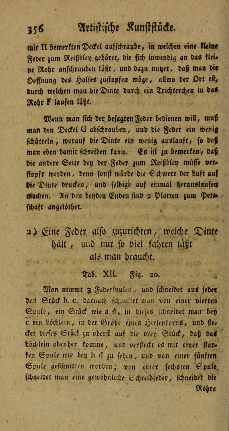 fttit H 6emerffen J)e(fcl ouffcftraube, in welchen «ine Weine gefeer jum iKeigblei) gehöret/ bic fid) inroenbi^ an öaö Weu ne Slobr flnfd)raubeti ffl§t, unb öaju nuijet, bag man bie Oeffnung beö Jpaffeö jultopfen m6ge, oHwo ber Ort iftf Ourc^ »eichen man bie ^inte burc^ ein ^ric^terc^en in ba* gto^r F laufen lägt. ®enn man (ic^ ber, befugten geber bebienen tritt/ raug man ben 2>ecfel G abfebrauben, unb bie Seber ein wenig fcbütteln/ worauf bie^inte ein wenig audlauft^ fo baf man eben'bamit febreiben fann. ifl iu bemerfen / bag bie' anbere ©eite bep ber geber jwm SKeigblep muffe »er^ ffopft werben, benn fonff würbe bie ©tbwere ber ßuftauf bie ®inte bruefen, unb felbig'e auf einmal beraublaufeif macben.' ?ln ben bepben ^nben fmb 2 glatten ium ^ett« fd)aft angeiotbet. I 3^ ginc Sctier fllfo juiuric^ten/ n?cid)c l)d(t / uiib nur fo »iel fal)ren laft al^ man braucht. Itab. XII. gig. 20. ^an nimmt 3 ^eberrpuftn, unb fcbnelbet au< jeber bo.rt ©täcf b. c. barnacb fcbi.t.i.Dct mon von einer vierten ©pule, ein ©tuef wie a d, in biefeö übneibet man be^ c ei» l*6ct)lfin, in ber föroge einet! ^irfenfernö/ unb (Te* det biefeö ©täcf ju oberft ouf bie brerj ©nief, bag batf 8bd)(ein obenber fomme, unb ver|lecft eß mit einer (far# ten ©pule wie bep b d ju fet/cn, uiib von einer fönften ©pule gefebnitten worben; von einer feeböten ^©pule fcbucibet man eine gewöbnlicbc tebreibfeber/ febneibet bie SKogre