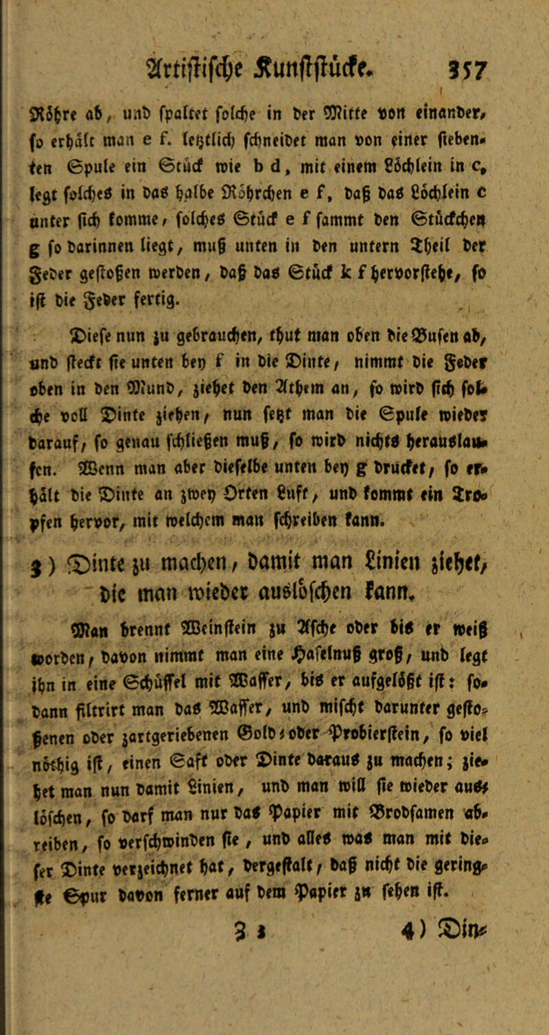 ab, uni) [paltet foldje in l»er OJJitfc Pütt einanPer^ fo erhalt man e f. le|}t(id) fd)neiöft man von einer fccben* ten ©pule ein ©tucf mie b d, mit einem E6(^lein in c, legt fölc^eö in Oaö bßlbe iRobrcben e f, Pa§ taö ßotblein c unter (id) lomme / folc^eö ©tücf e f fammt ben ©tütft^en g fo Darinnen liegt/ mu§ unten in Den untern It^eil Der geDer geflogen merDen / Dag DaP ©tucf k f ^erporflegc/ fo tfl Die SeDer fertig. X)iere nun {u gebrauchen/ tbut man oben Die^ufenob/ unD flectt fie unten bep f in Die «Dinte/ nimmt Die SeDer oben in Den ^lunD/ {ieget Den 2(tb(m an/ fo mirD ftch fob (he ooQ Stinte jirben^ nun feljt man Die ©pule tpieDer Darauf / fo genau fchliegen mu§/ fo mirD nichtO herauolaii» fcn. SEBenn man aber Diefelbe unten bep g Driitfet/ fo er# galt Die ®intc an j»ep Orten ßuft / unD (ommt ein 5ro* pfen hervor/ mit ivelchcm man fcgreiben fann. 3) feinte ju ttiacl)cn / Damit man £inien jie^ef/ Die man mieber au&lofc^cn fann» SHan brennt 2Bein(lein ju Jffcfje ober bin er toeig »erben / Davon nimmt man eine ^jafelnuf grog/ unb legt ihn in eine ©chöffel mit 30Bajfer/ bio er aufgelegt iff: fo* Dann filtrirt man Daö «ffiaifer/ unD mifegt Darunter geflo^ fenen ober jartgeriebenen @olD) ober ^robierflein / fo viel nbthid i(l/ rinen ©aff ober 2>inte DorauO ju machen; jie* het man nun Damit ßinien / unb man »Itl fie »ieber aude lofcheu/ fo Darf man nur Da« «Papier mit ®roDfamen «b* reiben/ fo verfch»inDen fie, unb allen »on man mit Die* fer S)inte vetjeichnef hat / bergegalf / Dag nicht Die gering* fe ©pur Dovon ferner auf Dem kopier i» fegen iff. 9 I 4)