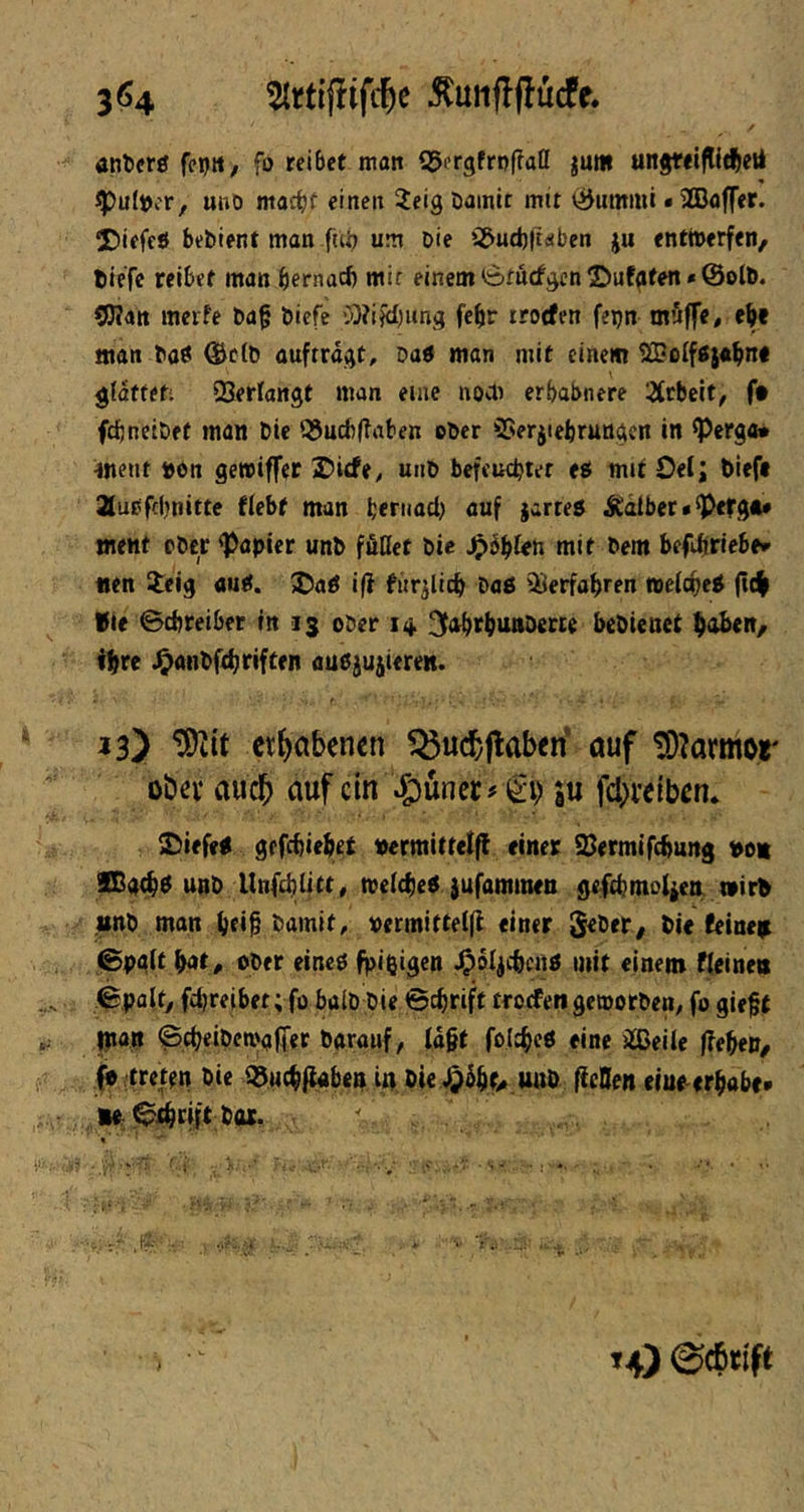 3^4 ^unftflucfe. atiti«r0 feptt, fo reibet man QJergfrofTatt jum ungrelflltfteii ^ultjcr, uno macht einen ieig Damit mit (iJummi • 2CDaffer. 5Diefeö bebient man fni? um Die iS&ud)|t<!iben ju entmerfen/ tiefe reibet man hernach mir einem titöcfjjen ©uf^fen»@olb. COTan merfe ba§ biefe cO?i|il)ung fehr rrorfen fepn müffe, ehe «tan baöi @etb ouftrd^t, Datf man mit einem ^olföjahn« gidffet; QSerlangt man eine noett erhabnere 2(tbelt, f# fchneibet man Die Q5ucb(?aben eher SSerjiebrunijcn in ^erga* «ent ton gewiffer £)icfe, unb befeuchtet ti mit Oel; tiefe 21ubfchnitte fiebt man hertiad) auf jartes itatber• ^efg«* ment ober <Papler unb föQet bic jpdhteh mit bem befJiriebfr nen ileig aud. X)aö iß furjiich baä ^^erfahren mefche^ (tc^ Vie Schreiber in 13 ober itt. ^Ahthunberce bebienet h<t^en/ thte ^anbfthtiften auPjujiereK. 13) et^abenen ^ucbflaben auf !0?armor übn* audb auf ein \g)üner# €i) ju febveiben» £)iefe< gefchiebet ttermittel|i einer S3ermif(hung ton Xßath^ unb Unfchlitty me(che$ jufammen gefchmo^en t»irt unb man htih tamit, oermitteifi einer Seber, tie feineir ©pglt fyit. Ober eineö fpißigen J^oljchcnö mit einem fUine« Spalt, fchreibet; fo halb bie Schrift troefen gemorben, fo gie^t ^ «an Scheibcn>afT«r barauf, ld§t folcheö eine iSJeite ffebeP/ I» ftrettn bie i3u(hii«hen in. tie unb (icQen eiuoerhobe« w. 0ihcift b«.  rjy ... , A , ’x\. > t4) 0cbrift