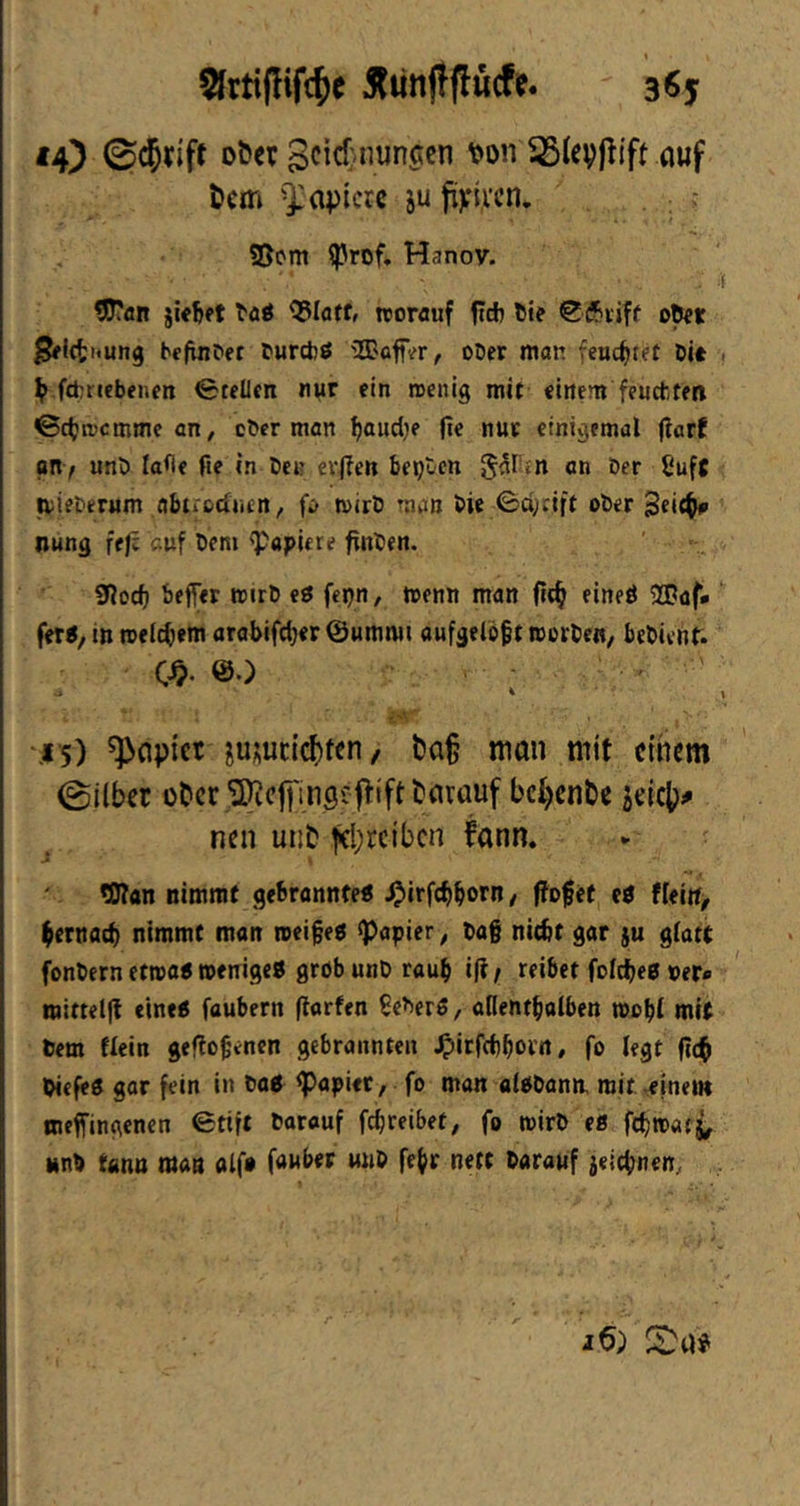 2^r^i(lifc5e Äunffflücfe. 3^5 14) o^er gcicfinun^icn t>on ^ieyflift auf t>cm 9^apicrc ju fü^ivcn. - 25cm ^rof, Hanov. ■f ®?fln jieftft ^üö Q5Ioff, trorauf jtd) tie oö€t befinCet burcbö ®affer, oDer man feuchtet Oje ■. ^ fcbriebenen 0tellcn nur ein roenig mit drtem feucbtetl ©ct)njcmmc an, ober man jjoud^e jie nut elnigjmal jlarf gnv unD laflf fie in bei? cvjTett bepOen J^Iun an öer ßuf{ RiifberMm abtiodittn, f.> n>irO man Oie 0d;cift oOer nung ftß auf Oem Rapiere finOen. ' gjoef) bffier trirO e$ fepn, t»enn man eineö 2Ctof» fer</In iDfIcbem arabifctjerönrnmi aufgelöst »orOen, beOiinf. C^. ^ \ r>\ ■ M5) 5)>flp{ct ju;udcf)ten/ man mit eihem 0ilber oDcr ^cji'insfl^ift darauf bedeute 5eic|?# nen utib fcl;rcibcn fann. ?Wan nimmt gebronnfe« ^irfc^)bc>fn, (fofct eö tUin, ^ernad) nimmt man mei§e6 ipopit<* / bag ni(bt gar ju glatt fonOernetroa^toenigeö grob unO raub iff/ reibet foicbee »er« mittel^ eine5 faubern (torfen 8eOcrö, oflentboiben mobi mit Oem flein gezogenen gebrannten ^irfcbboin, fo legt fcc^ Oiefeg gar fein in Oag Rapier, fo man aigOann. mit hinein meffingenen 6tift Oarauf febreibet; fo mirO eg ftbtoarj, nnO t«nn man alfe febr nett Oarauf jeiebnen, , 16)