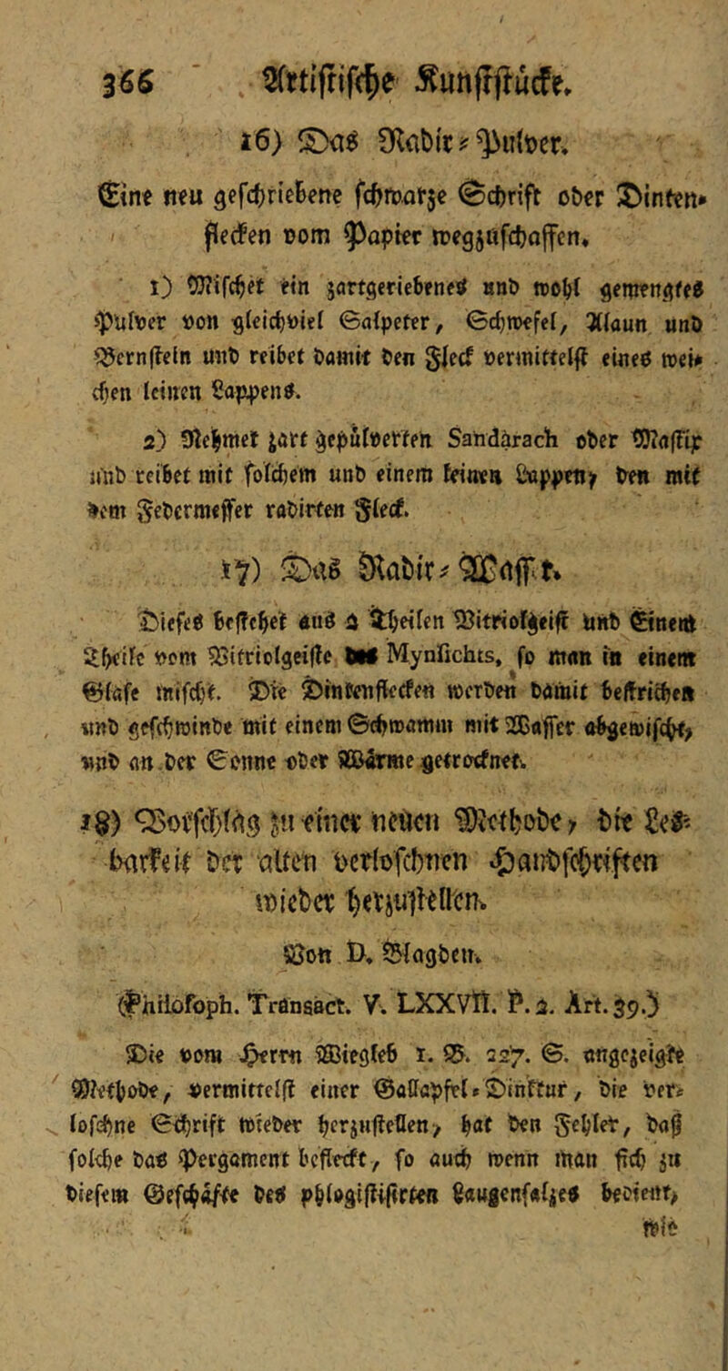 3^6 ’ , Äunjljlucfe* i6) 9labir?^u(t)er> i^in« mu 3efc()rieBene fcBmat5e ^cftrift ober i^infen* < (?e(fen oom ^^apter toegjttfcbojfcn, ■ i) etn jartgeriebeneif »nb wobt gemeitgffJ >pül\jer öon g(elcbi)iet ©atpctcr, Gcbwcfef, 3((aun u«ö ^ern|?eln mit) reibet bamit ben glecf t)ermittel|f eineß roeü eben leinen Sajxpenß. 2) 5ßebmel jart ^eputoerten Sandärach ober UJTrtfFip niib reibet mit fotebem unb einem tdiwa Ösppetijr ben mit bem gebermeffer rabireeti gteef. t^iefeß befTeBef euß 2 itb«t«n tBitriof^eift linb ©neitt 5i^ifc »cm iBitriolgcific M Mynfichts, fo mott tu eine« ^ifife tnifc()t S)te 2)intenfleefen »erben barait belfriebeti «nb gefc^roinb« mit einem ©(^»amm mit 2ßaffer obgewifc^, nnb an.bet ©onnc obet 5ÖJ«rme^etrocfneti. 1$) ^uf inc« ticucn {)« ixiifelr Dct alten nertofdnen 4)at]t>fc6«ftcn tnicbet; SJott &♦ tlJtagbciT» (f’hilDfoph. Trönaact. V'. LXXVlt. ?. 2. Art. $9.]) Die tont J^rm Sffiiegteb 1. 95. 52^. ©. tmgejeigte ®?etbobe, »ertnirtelf? einer ^aßflpfet* Dinftur, bie »eti tofi^ne ©<i()rift »teber i;erjHfletIen> b«f ben Seglet, baß foI<^e baß Pergament befieeft, fo autib »enn man feb Jit tiefem ©efc^^te beß pb(ogi|?i(trfefi ßaugenfafieß beoieitt> »{e