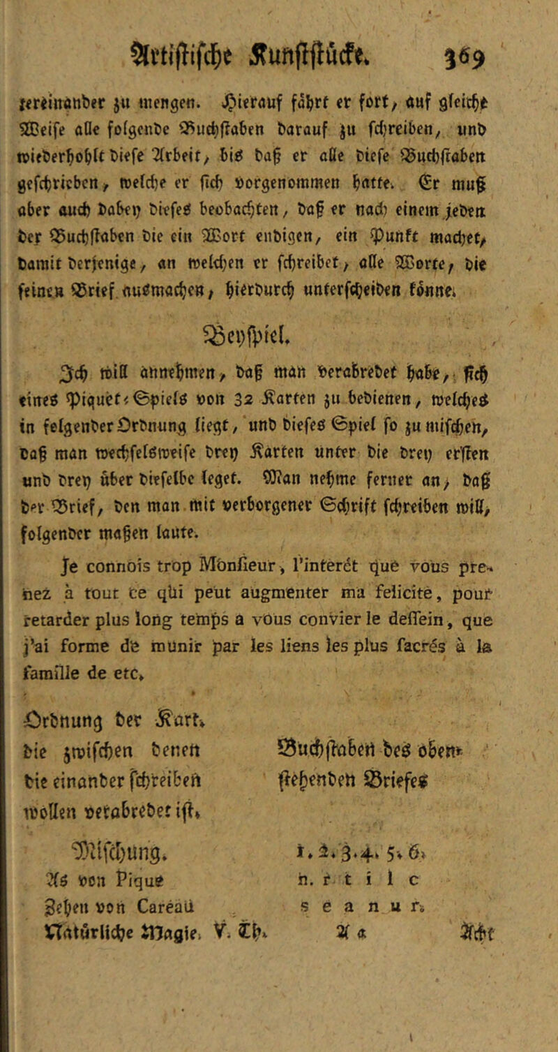 Iiriinattber ju mengen. fä^rt er fort/ «uf gfcit^jt SOeife oOe fofgcnte QSuc^ffaben öarauf Ju fdjreibeny iinö mifberl^o^lt biefe 2(rbeit, bi^ t)a§ er ööe btefe ^ittbfrabejt gefc^ricbcn, treldje er flcb öorgenommen ^«ttev €r mu^ aber aud) babejj biefeg beobachten / öaf er nad) einem jebett ber 95ucl)|Taben bie ein 3Bort cnbigen, ein ^unft machet/ barait berjenige, an welchen er fchreibet / aUc Sßorte; bie feinen ®rief.nu^macheR/ hi^ft'wtch wnferf«h«it>€« fetine. 2lch tritt annehttten/ ba§ man berabrebet ^ch eineö 5piquct<<B^ielö »on 32 harten ju bebienen, »eichet^ in felgenberOrbnung liegt, unb biefeö 0piel fo ju mifdben, Ba§ man wechfelgreeifc breij harten unter bie brey erflen tjnb breh über biefelbc leget. ®an nehme ferner an > ba0 bet ^rief, bcn man mit verborgener ©chrift fchreiben tritt/ folgenber ma§ett laute. Je connois tröp Mbnfieur , l’interdt tjue toüs pte-* hez a rout Ce qUi peüt aügmenter ma feiicite, pout retarder plus loög temps a vöus convier le deflein, que j’ai forme de iiiunir par les liens les plus facr^s ä la faraille de etc» • örbtiuttg bcr bie jroifchen benett Öü<|)j]‘ö6ct1 beö öibenk ■' tiß einonber fthteibeii ffefiettben Söriefe« mbllen vetabrc&et ifi* '5)ilfcl)un9. von Pique ^ehen von Careaii Vtatwrlichc tHagie. Ih j♦ 3*4^ 5* ö> h. r t i 1 c s e a n ur» 2( a ifchf i