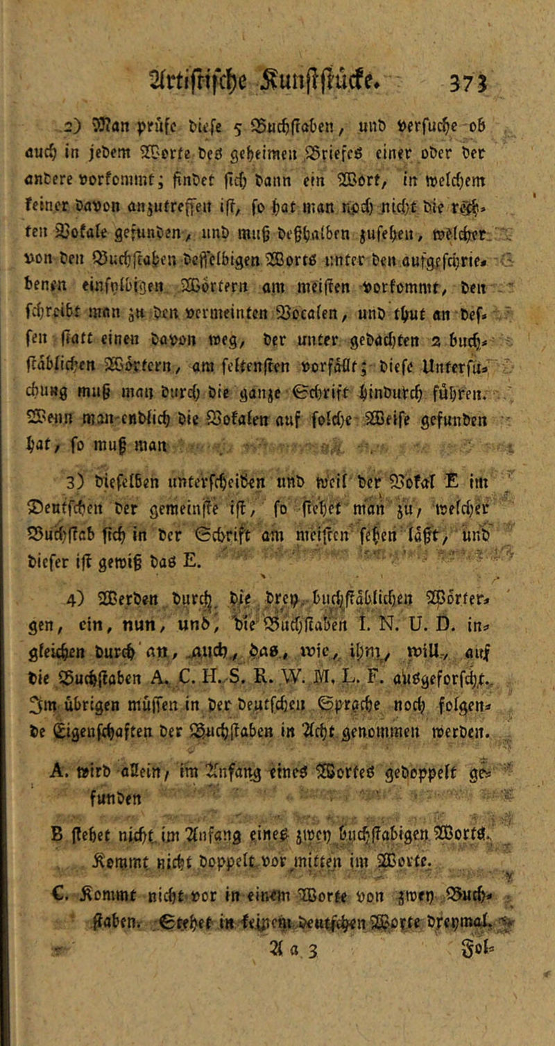 2) ’yjlan prüfe Piefe 5 35«c^ff®ben, uiiö Perfu^e oB äuc§ in jcöem SOQerfe Cet? gcBeioie» ,S5riffcö einer oDer t)er nntere »orfommt; finGet jic^ Bann ein 5[Borf, in n)efrf)em feiner Davon anjutreffeit iff, fo ^)at man r^pef) .nirf}t Die ng^i» feil äjofüle ge;unDen> unD mu§ De§(j«iBfn jufeBen, rofl^r, .. von Den i^ucBrtüBen DcftelBigen 2Bortß nnter Den aufgefci;ne* benen einfni&tgen SGorfern am meiflen vorfommt/ Den ” fcBrcibt man jti Den vermeinten QJocafen, unD t^ut «n Def» ' feil jtatt einen Davon weg, Der unter gcDacBten 3 BiicB* flabfirf’en SSB^tern/ am feUenften vorfWt; Diefe Unferfu»  chung mu§ man Diircf; Die ganje 0c{)riff ijinDuVcB führen. SPenn mau'enDficB Die fSofafen auf foid)e-Steife gefunDen • Bat/ fo muf man . 3) DiefefBen unterfcBeitkn tinD tv'eif Der 95ofal E im .1 , • ^ i . I - -iT ©cnffctictt Der gemeinfle ifl, fo ficBct maii ju/ 'tvefcBeD S5ncBf?cB ftcB in Der 0cDrift am meifren fe|eri fafV/ iiiiD' Diefer iff gen5i§ Daß E.  . ’ ■ - 4) 2CerDen Dnr^_D.ie brep, Bn^aBlicBe« SCBorfer* gen, ein, nun, un6) W5ucr;llat)en 1 N. U. D. in:. gfeuBen DurcB fltt, jJiid)., $.40.» will-, auf Die S5ucB{labert C. H.-S. R- .W. jyi, L. F. aiißgeforf^t., 3m übrigen muffen in Der Dentfcbc» (^prgcBe noetj folgen« De SigenfeBuften Der ^SucBl^aben in Ärfjt genommen roerDcn. A. »irD aSeitt/ im ^fnfang ftneß ^orfeß geDoppeft ge» ' funDen B ffebet niebt im Tfnfang eineß jivcp bycBffabigen.^OBortß., Äommt niebt Doppelt vor mitten im SOßortc. ■ y €, ^ommt nicht vor in einem ®orte von jmep QJuth« • ftabeHi ;0tfBet i« fe.ißenr.Dettt^cB<nSß?Vfte Drepmo^ ;^ Z a 3