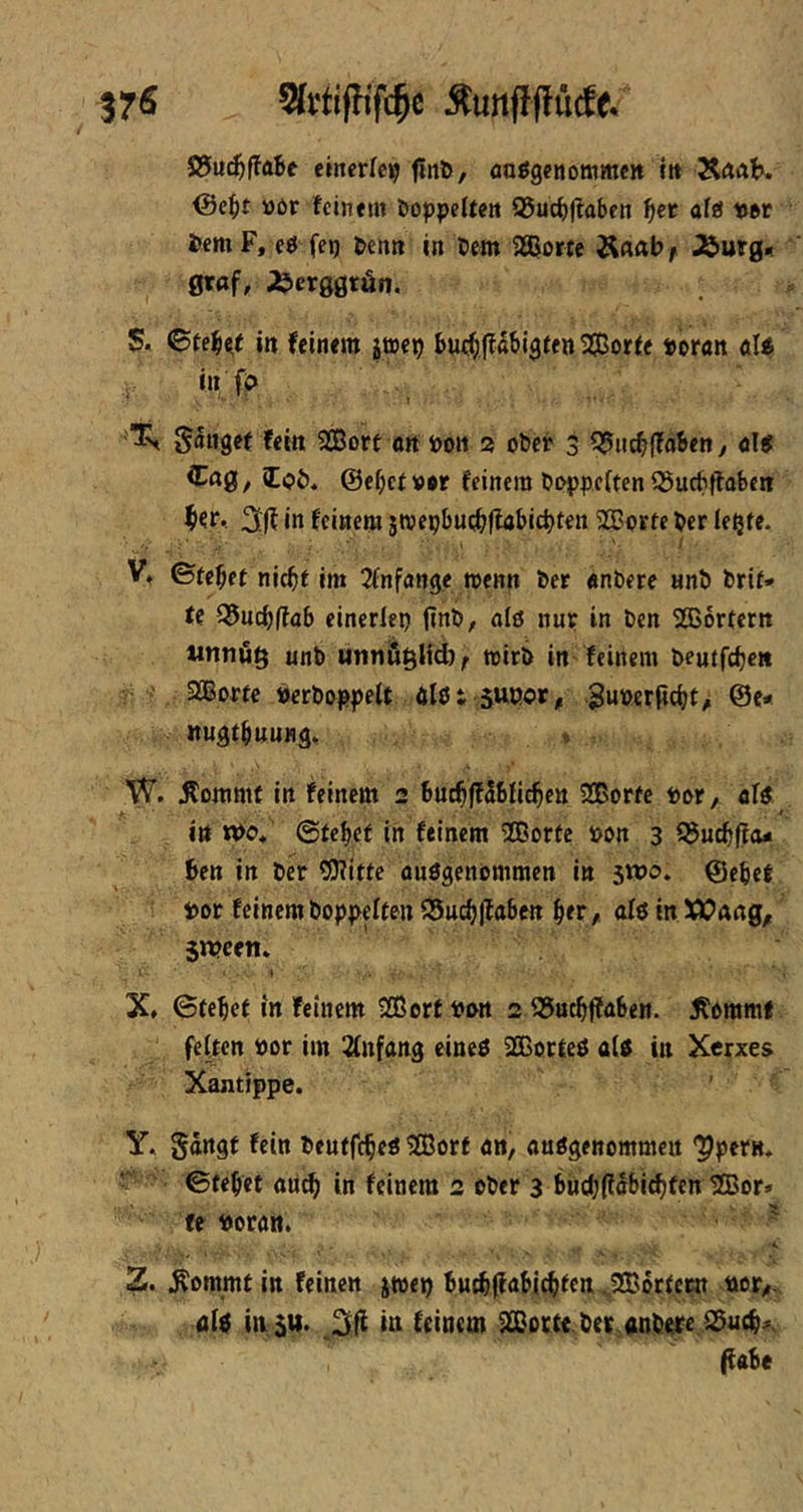 37« Sfrtijfifc^c Äunflflücfe. S5u^f!aBe einerlei finö, aoögenommcn m ÄrtaK ©ci^t »ßr feinem öoppeUeit Q$ucB|?aben afö «ßt i>cm F, eö fep Benn in Dem 2ßor(c ÄAab f Äutg« 0raf, ;bcr00rän, S. 6teBc,( in feinem jtoep Buefjjfabi^fen Sorte t>oran öle^ in f> fein Sort nn Poit 2 ober 3 55ucb(TaBen/ «Itf iCag, lob, @ebcf»0r feinem Ooppciten iSucfiftaben in feinem smepbucbflabicbten Sorte Per lepte. ■ ■ . ' I V, ©tebet niebf im Jfnfange wenn her «nbere «nö brif* U Q5ucbflöb einerlep (inö, eilö nur in ben Sbrfern Mtitiüg unb unnügUd)^ mirö in feinem beutfeben Sorte berboppelt ölßt suoor, 3uii)erfid)t> @e- nugtbunng» . W. itommf in feinem 2 BucbffSbficben Sorte lotr, aU in tt>b« ©tebef in feinem Sorte pon 3 f5ucbfi<u Ben in ber ?0?itte ausgenommen in swo» @ebet bor feinem boppeften iSucbflabcn btr / nfs in XCang^ $n?cen* X» ©tebet in feinem Sortbnn 2 35ucbffa6en. i^ommt feften Por im 2(nfang eines SorteS als in Xerxe$ Xantippe. y« Sängt fein beutfebes Sorf an, ausgenommen 'Ppern, ' ©febet au^ in feinem 2 ober 3 bucbjiäbi^fcn Sor» fe boran. ^ Z. ^ommt in feinen jwep BM^lfabicbtcn ^Sortecn bor,- als insu. itt feinem Sorte.ber«nbere.^ueb^ (fabe