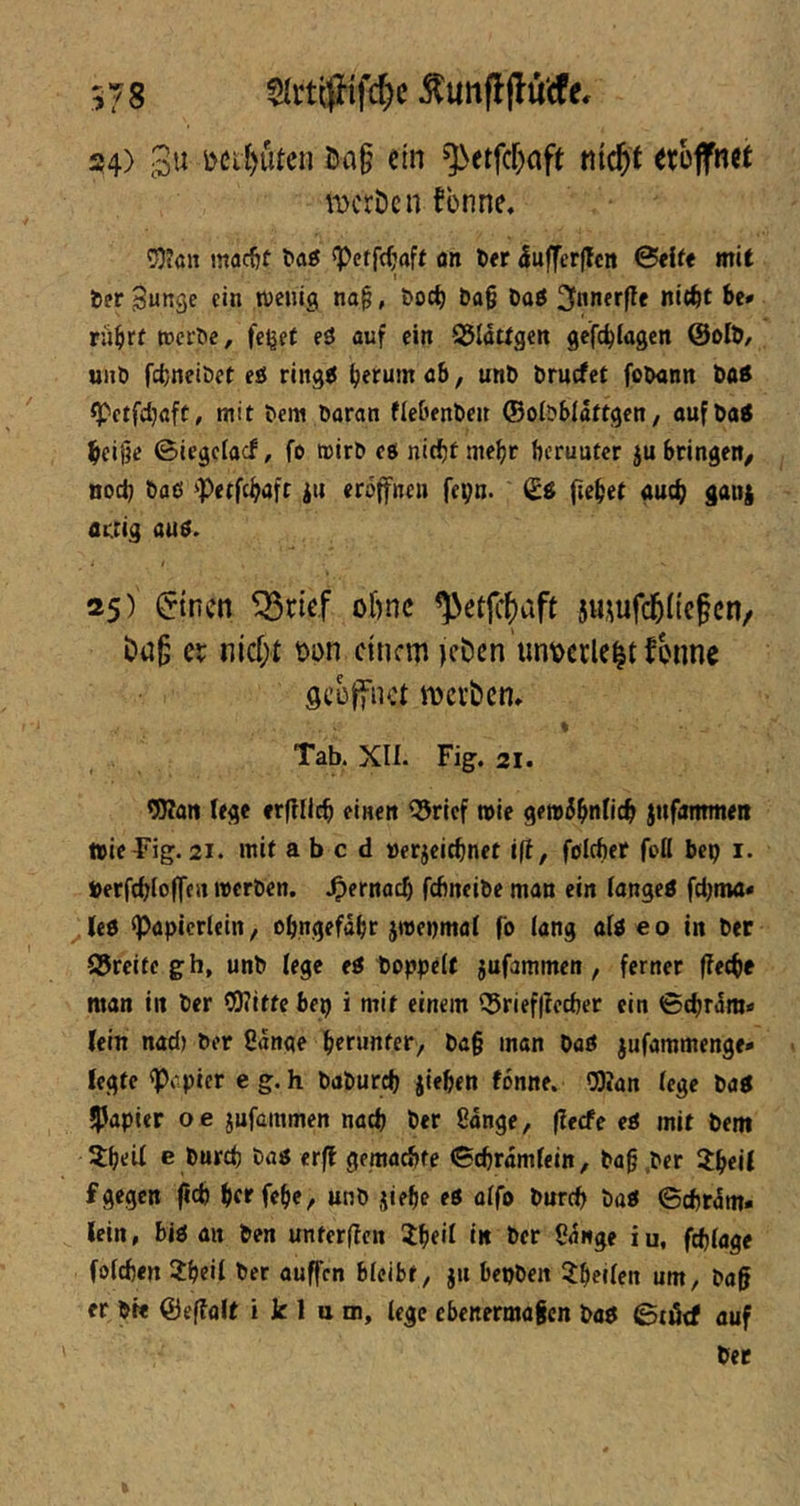 ^unff jlu'cfe. 24) 3« I5a§ em ^etfcf^aft md)t etojfnet werben fbnne. ^Otöit mac^f 1*00 'Petfrfjafr an t><r 5uffer(lctt ©eite mit Der Bunge ein wenig na§, &oc^ &a§ öaö ^nnerfte nic^t rü^rf wel'^e, felget eö auf ein SJIattgen gefc^Iagen unt) fc^nei&et t6 ring^ ^erum a6, unD bruefet foDann t>a0 «Petfdjaft, mit &em Daran fleOenben ©obblattgen, oufbatf ^ei§c ©iegeiaef, fo wirD eö nirf)tme^t herunter ju bringen/ nod) Daß ‘Petfe^aft i« eröffnen fepn. (£ö fielet auch gauj artig auß. 25) $tncn ^rief obne ^etjltaft smufdblicfcn/ ba^ er nidjt t>i)n einem )eben’unr>ecle|tfbnne ÖCüjfnct werben* * Tab. Xü. Fig. 21. 5Wan lege erftflcb einen ^rief wie gewö^nficb jufammeii wieTig. 21. mit a b c d »erjeiebnet i(f, fßlcftef foß bep i. »erfcbloffe« werDen. .^lernacb fdinciDe man ein iangeö fdjma» ^U6 ^apicrlein/ ofjngefabr jmepmal fö iang aiß eo in Der 95rcite gh, unD lege eß toppelt jufammen, ferner flecke man in Der OKItte bep i mit einem ©riefflecber ein ©diram« (ein nad) Der Sange herunter, Da§ man Daß jufammenge* legte «Pr.pier eg.h DaDurd) jiehen fönne. OJian (ege Daß ^Japier oe jufammen nad) Der Sdnge, (leefe eß mit Dem 5:heU e Dnrd) Daß er(f gemachte ©djrdmfein, Da§ .Der 2hei( f gegen ftd) hff fehe, unD jiehe eß ü(fo Durch Daß ©chrdm* lein, biß an Den unterflcn 5hei( in Der Sdnge iu, ftb(age fofeben 2hei( Der auffen 6(eibt, ju bepDeit ^heilen um, Dag er Di« ©effalt i k 1 u m, lege ebenermagen Daß ©törf auf