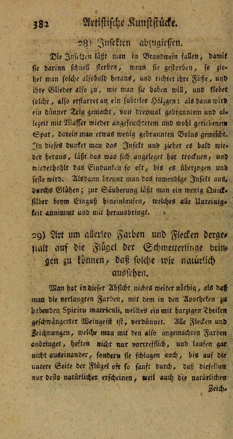28) abjugicfcn. ®ie 3nf»t^'n (a§( nian itt Q^rauDwcm faßen, tamif fic tan'nn fcf)ticlt fTerbcn^ menn fle gcjlorben, fo jic* 1)et man fofcl,»e affoball? ^etanö, unö richtet t^re §«ge, unö igre ©lieber alfo rcie man fie gaben miß, unb Hebet fofege, affo ergarretan ein fubfitcö ^öljqcn: alöbannn)ir& ein buiiner 5eig geniacgt, von brenmaf gebranntem unb oU (ejeir mit 2Baffer »ieber angcfcitcgtctem unb roogi geriebenem ^par, Darein man erwaö wenig gebramifen ^olns gemifdjt. 3n biefeß bunfet man iaf 3tnfeft unb jiegef eö balb wie* Der geraiiß, (agt,baö waö geg angelegef gat troefneu/ unD wiebergogft ba3 ©inbunfvn fo oft, blö ei uberiogen unb feße wirb. 3ilöbann brennt man baö inwenbige ^fnfeft aui, önrdji ©lugen; jur Säuberung lagt man ein wenig öuerf» filber bepm ©ingug gineinlaufen, welegeö «öe Unreinig» (eit oiinimmt unb mit gerau^bringt. « / 29) 5{rt um aöcr(ei) giirb^n unb gfeefen berge# fia(t iiuf bic glügct ber <Sd;meftcrU'n,gc brim gen iu K'unen/ bn§ fülcl;e iine natürlich) aui^f^en. 53?an gat inöicfer Slbjlcgf niegtö weiter nSfgig, di b«f man Die »erlangten Farben, mit Dem in Den 2tootgefen ju gabeuben Spiritu matricali, weW)eö ein mit garsigen ^geifen geftgwangertcr 3ßkiugeifl iff, oerbunner. 2lße J^lecfen un.ö Sfiegnungen, weltge man mit Den alfo angemaegteu färben «nbrtnget, gaffen nitgt nur »ottrefflieg, unb laufen gar iil^t au^einanber, fonbern jte feWagen aueg, biö auf bie untere ©eite ber ^ögef oft fo fanft bureg, ba(j biefelben nur Dejio naturlitger erftgeinen, weil aud; bi? natürliAett Seieg*