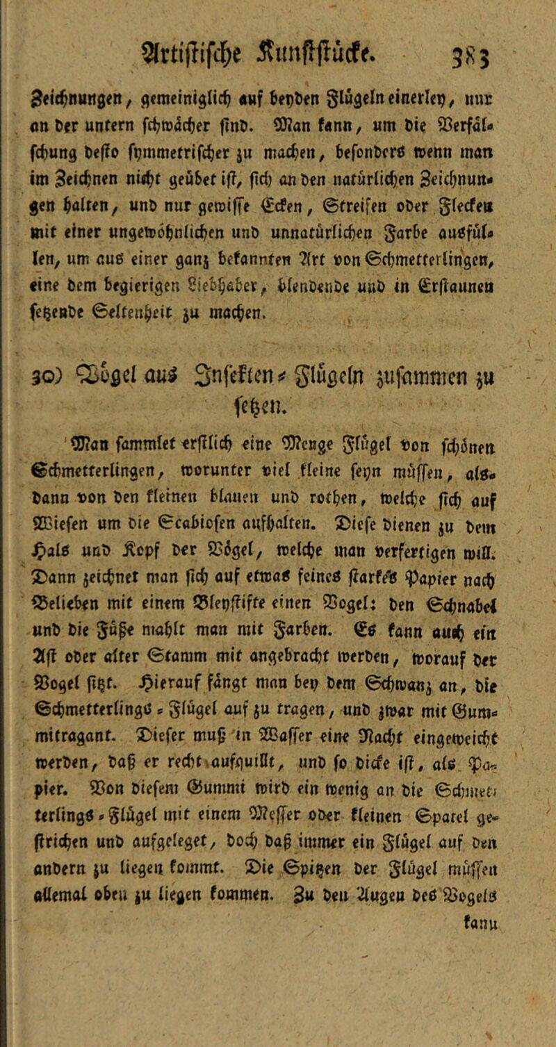 ilunpjlücff. 5R5 8<it^nuti0en, gemeiniglich «uf hegten glugeln einerlei, mir nn Der unfern fd;n)5cher finö. 5Kan f«nn, um öie 93erf4l- fdiung tiefJo fpmmefrifcher ju machen, befonöcrß trenn man im Zeichnen niihf geüSef iff, (1^1) <ui öen natürlichen gen halten, unt) nur gemiffe (Ecfen, ©treifen ober Slecfeu mit einer ungetrohnlichen unb unnatürlichen Sarbe au^ful» len, um auö einer gonj befannten ?(rt von ©dimetferlihgcn, «ine bem begierigen Liebhaber, blenbenbe uub in £r|launea feljeBbe Seltenheit ju machen. 30) Qioflel au^ Snft'fien ^ glußefn suftittiuicn ju OJ?an fammlet «rjllich eine *3)?enge J^wgel non fd^önett ©cbmctterlingen, worunter tsiel fieine fei;n muffen, alö- bann non ben fleinen blauen unb rothen, toclche fleh auf aCBiefen um bie Scabiofen oufholtcn. 2>iefe bienen ju bem J^alö unb Äepf ber «B^gel, trelche man »erfertigen mill. S)ann jcichnet man |tch ouf etmai fcincö jlarf/ß Rapier nach SJelieben mit einem 55lepfliffe einen 5Cogel: ben Schnabel unb bie 5u^ mahlt man mit garben. fann auth ein 2lfl ober alter Stamm mit angebracht roerben, morauf bet 93oget fthf- ^ierouf fangt man bep bem Schwang an, bie Schmetterlingö <= glügel auf ju tragen, unb jmar mit ©um- mifragant. tiefer muh in ^Baffer eine 3fiad;t eingetoclcht »erben, bah er red)t\aufguiflt, unb fo biefe ifi, dg pier. 93ott biefem Summi »irb ein »enig an bie Sd^inetJ terling«»glügel mit einem 0)??ffer ober fleinen Sparei ge« (Iriehen unb aufgcleget, boch bah immer ein glügel auf ben anbern ju liege« foinmf. i£>ie Spillen ber glügel muffen ottemoi oben ju liegen fommen. Bu ben '^iifgen ieö Mogeln fanu