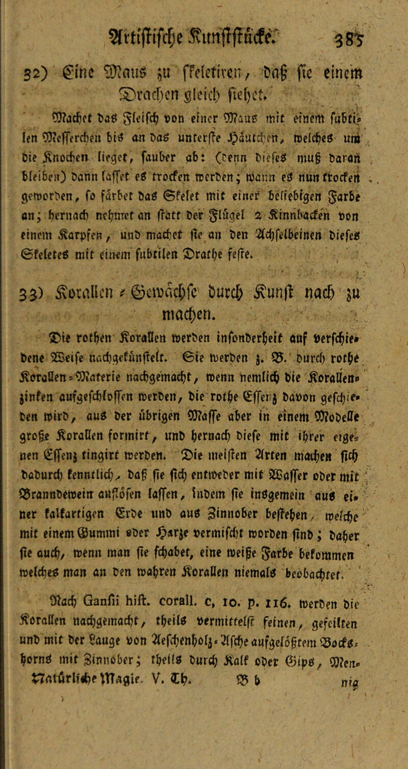 ^unff jldifer 3 32) gmc ju frelcttven, Dng jic einem ®vacl)cn gleid) fief)Ct»' ?D?a(^ct l)aö 5ffif4) t)on einer 9)?auß mit einem f«Btii *1 • t . len iSKcffercften biö an Daö unferfTe Jpdutdjen, tpelc^ieö um Die jxnocben lieget, fauber ob: (renn btefeö muf barori bleiben) Dann (affet ei troefen ererben; Wöim c3 nunftocfeit , geroerben, fo fdrbet baö Sfelet mit einet befiebigen Jarbe an; bernacb nebnect «n frött Der §lögel 2 ^innbacfe'n non einem ^orpfen, unD macbet jtc an Den '-Äebfelbeinen Diefeü ©fe(eteö mit einem fnbtilen 3)ratbe fefrev 33) Korallen ©cmncl^fc' öurc^ ^un)l nac^ ju machen. £)ie rotben ÄoraHen rocrDen infonDerbelt anf nerfcble» bene ’SBeife nfid)gcfünfle(f. 6le roerben j. 05.’ Durd) rotbe. .Korallen sOJiaferie naebgemaebt, roenn ncmllcb Die .^oratfea«» jinfen aufgefebfoffen roerben, Die rotbe Sfferj banon gefetjie» Den roirb, auö Der übrigen 9}?affe aber in einem S!J?obeffe gro^ :Korat[en formirt, unb betnacb biefe mit ihrer eiges nen €(fenj tingirt roerben. 2)ie meiffen 2(rfen mntbtn baburd) fcnntlicb^ ba§ fie ftcb entroeber mit 933affcr ober mit; Q5rannberoein auflofen (affen, hibcm fie Inögemein ou< ci* ner falfartigcn ®rbc unb auö 3«nno6et be(!eben. roe/cbe mit einem Summi «Der ^>«rje nermifebt roorben finb; baber jic oueb, roenn man fie febabet, eine roeipe beforamen roeltbcg man an Den roabren ÄoraUen niema(«5 beobaebtef. ' Oiacb Ganfii hift. corall. c, 10. p. ii6, roerben Die ÄoraUen naebgemaebt, tbeilö nermittclfc feinen, gefeilten unb mit Der Sauge non ^(er(benbo(j.2(fcbeaufge(6ptem O5öcf0. bornö mit ginnaber; t^eilg Durch Äalf ober ©ipff, Wien» nntfirlfibe Wagie. V. Ib- 05 b ni«