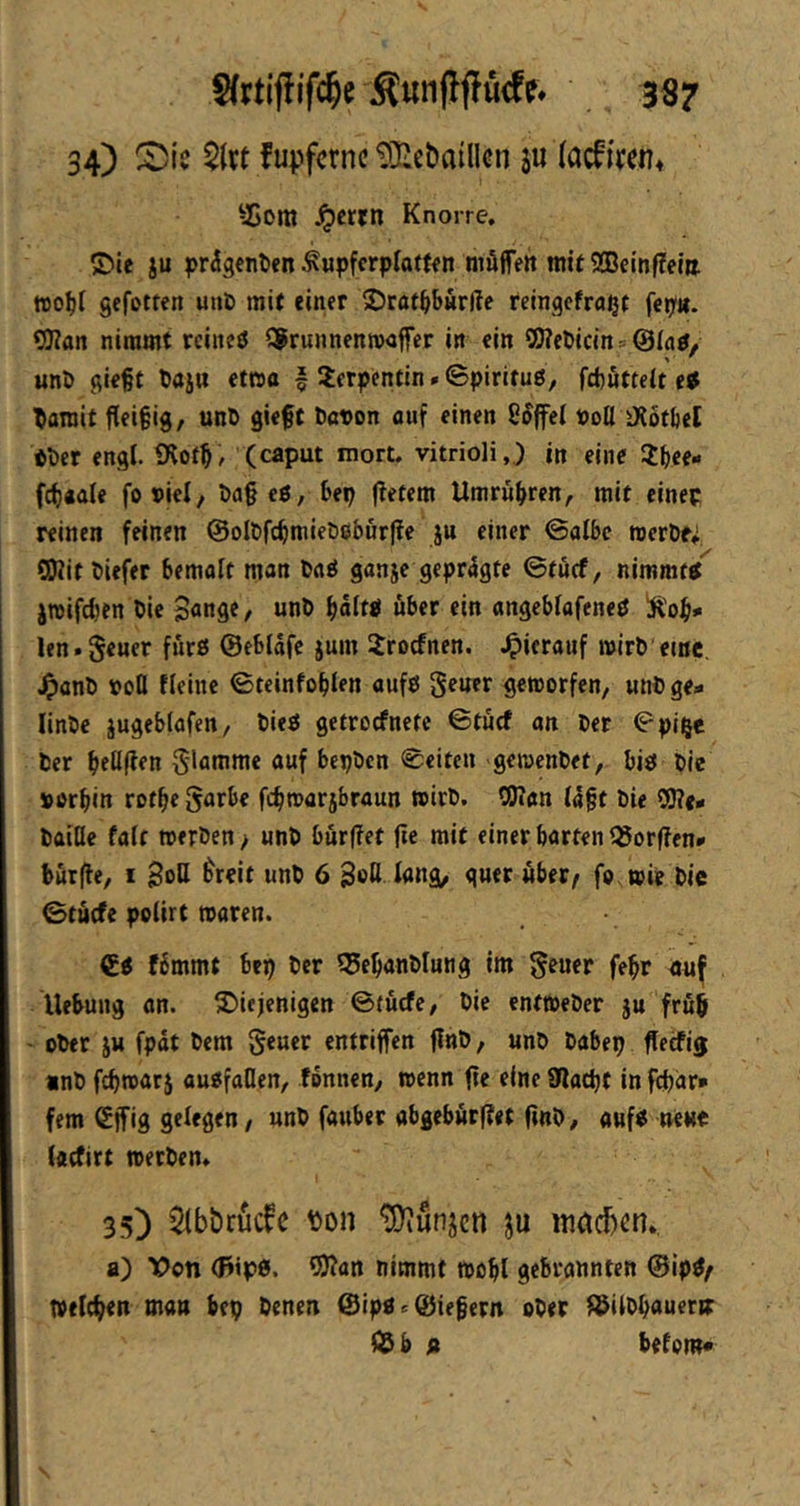 34) $1« fupfctnc tO^etiaillcn ju (acfi^en* ^Gom Jpcrrn Knorre, ©ie ju prdgenten ^upfcrplotf^n ntäffett mit ®einffeltt fto^t gefotten uiiD mit einer SJcat^burße reingefra^t fei;». 9)?an nimmt reineö S^runnenrooffer in ein 5O?c&icins@Ia0, «nö gief t Daju etwa f Serpentin»Spirituö, fcbfittett etf ^flinit fieigig, unD gieft bavon auf einen »oll iXotbel Pber engl. Dlof^, (caput mort. vitrioli,) in eine Jbee- fci)«ale foviel, tiageö, bep fletem Umrübren, mit cinep reinen feinen ©olbfcfimieDeburffe ju einer ©albe roeröff SKitbiefer bemalt man baö ganje geprägte ©tücf, nimm« jwifdien bie »nb bältP über ein angeblafeneö Äob*' len.geuer fürß ©eblnfe jum Jroefnen. .^icrauf wirb'eine, .^anb »oO fleinc ©teinfoblen aufP gener geworfen, wnbge- linbe jugeblafen, biea getroefnete ©tücf an ber ©pii^e ber bföfJfn S^otbrne auf bepben ©eiten gewenbef, biö bie »orbin rotbe garbc fcbwar5braun wirb. 0J?an I4§t bie 2(J?e# baiQe fair werben > unb bür|Tet (te mit einer barten ©orffen» bürfte, I Soll ^reit unb 6 SoK fang, guer über^ fo. wie bie ©tücfe polirt waren. f6mmt bep ber ©ebanblung im febr au^ Hebung on. diejenigen ©tücfe, bie entweber ju früh - ober JU fpat bem geuer entriffen finb, unb babep ffetfig inb febwatj augfallen, fonnen, wenn fte eine ülacpt in febdr* fern ßjfig gelegen, unb fauber abgcbür(?<t (inb, auf« neue taefirt werben* 35) 5(bt»ruc^c ton ^unjen ju inacbcn*. a) Von <F»ip0. C0?an nimmt wobt gebrannten @ip^/ tvefeben man bep benen @ipac©iefern ober l^ilbbauerir © b » befom«