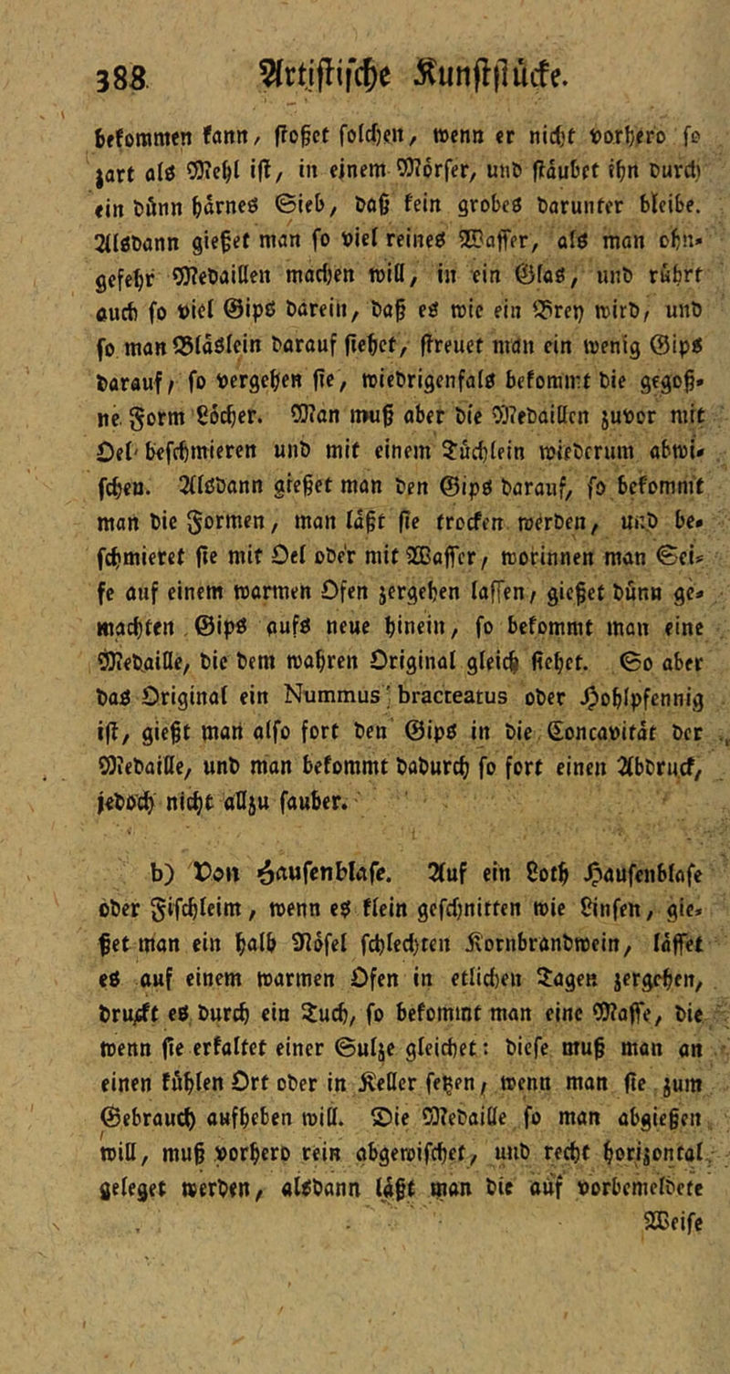 38B. Wrtjflifc^e :^unfl|luife. bfforamen fanit/ flofct foIcf)(ju, wenn er nidjt iDorljero fo jart fliö i|^/ •» einem 0)?6rfer, un& flduliet t^m Durct) ein l»önn ^)drne0 ©ie&, Doß fein Qxohei Dörunfcr bleiSe. 2({gDann giefef man fo t)ie( reineö SEBaffer, alö man obn* gefehlt OJ?et)aillen madjen miß, in ein föfaö, «nb rufart cud) fo t>iti @ipß Ööreih, t)a§ eö wie ein S3rep wirb, unD fo man S51döicin barauf fiefact, (freuet man ein wenig barauf/ fo toergefaen (fe , wiebrigenfalö befommt bie gego^» ne. gorm Soefaer. CERan n»u0 aber bie 0E)?ebaißcn juvor mit Oel' befefamieren unb mit einem Jucfalein wieberum abwi* fefaen. 2iißbann gieret man ben @ipg barauf, fo bcfomm't man bie , man Id^t fie troefen werben, unb be* fefamieret (fe mit Oe( ober mit iJGßaffcr/ worinnen man ©cU fe auf einem warmen Ofen jergefaen (affen, gieret bunn ge* maefaten . ©ipö aufö neue fainein, fo befommt man eine ORebaifle, bie bem wafaren Original gleicfa ficfact. ©o aber baö Original ein Nummus; bracteatus ober ^ofalpfennig i(l, gie§t man alfo fort ben ©ipö in bie (Eoncanitdt ber SOiebaide, unb man befommt baburefa fo fort einen 2(bbru.cf, jebo'cfa niefat aOju fauber.' ' b) Don ^ftufcnbkfe. 2(uf ein 8otfa ^aufenblafe ober gifcfaleim, wenn flcin gefdjnitten wie Binfen, gic» f et man ein faalfa 9ldfel fcfaled)ten d^'otnbranbwein, laffet cö auf einem warmen Ofen in etlid)en Jagen jergefaen, bru^t eöburefa ein Juefa, fo befommt man eine CERaflfe, bie wenn jie erfaltet einer ©ulje gleichet: biefe mu§ man on einen ffifalen Ort ober in Äeßcr fe^en / wenn man fte jum ©ebrauef) auffaeben wiff. ©ie CERebaißc fo man abgiegen wiH, mug »orfaero rein gbgewifefaet, unb reefat faorijontal, fieleget »erben, aUbann Idgt man bie auf porbemclbctc 2Ceifc