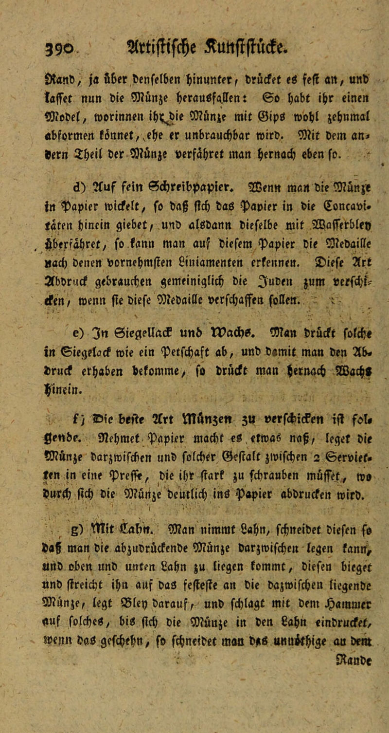 ölanß, ja ü6er l)cnffl6cn ^inuntfr ^ trficfet ti fe(l m, unt) taffet nun öie OTunjc ^erauö^ffen t ©ß ^abt l^r einen tJJiobef, ttorinnen i^i;^bie OTönic mit ©ipt» rebbi jebnmal «bformen fbnnet,,ebe er unbrauchbar wirb. tO?if Dem an* ®ern t>cr SO?önje »erfahret man beroch eben fo. d) ?(uf fein 0cl)reibii»ap»ier* Sßenn man Die Wönji in Rapier wicfelt; fo Dag fleh Daö ^Papier in Die (Soncabi# täten hinein giebet/ unD ölbDann Diefelbe mit sajoffetbleo jiberfähret/ fo.fann man auf Diefem ^Papier Die 03?cDaiIIc »ach Denen bornehm(?en Ciniamenten crfeitnen. 2)iefe Htt ÄbDruef gebrauchen gemeiniglich Die 3uDen jum veefd}i* dtn/ wenn fteDiefc ^DJeDaillc berfchaffett (oReti. i e) 3n SicgellacE unb XVad^B» 5I)7an Drueft fofeh« in ©iegetoef wie ein <Petfchaft ab, unD Damit man Den Zb* truef erhaben hefomme/ fo Drueft man hernach IZBachf hfinein. fj Die befle Ärt Vnönsett 511 »erfdjicfcn if! fol* genbe. «nehmet Rapier macht eg.etwaß nag/ leget Die ?0?Änje Darjmifcfifn unD fofeher ©efiaft jtbifchen 2 ©erbiet* ten in eine <Pregf, Die ihr (larf ju fchrauben muffet, wo Durth (ich Die SO?urtje Deutlich inö «Papier obDruefen wirb. •( g) lEltit fiahn. ?0?an nimmt 8ahn, fchneibet Diefen fo Daf man Die abjuDrfiefenDe ?0?önje Dorjwifchen iegen fann^ uiiD oben unD unten 8ahn ju Hegen tommt, Diefen bieget ttnb ({reicht ihn auf Daö fe({e(?e an Die Dajwifchen fiegenDc SKänje/ (egt 95icp Darauf/ unD fchlagt mit Dem .Jammer auf fofeheo, bio (ich Die COiöuje in Den Cahn «inDruefet, wenn DttO gefchehn/ fo fchneibet man Dg« unnÄth^^ nn De« SlanDe