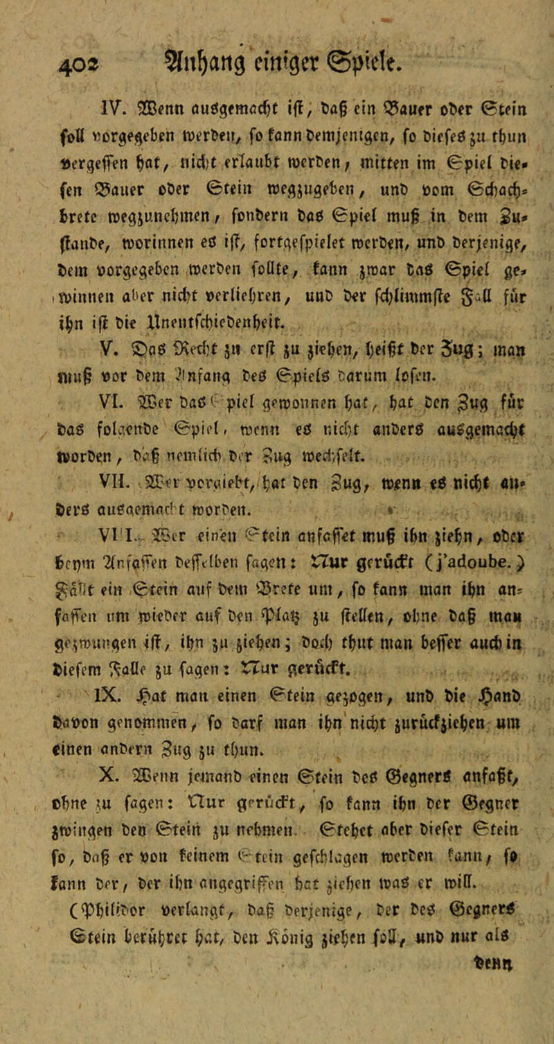 IV. 9Cß?nn öuögfmöc^t ifl, öag ein Q5auer o^cr 0teiti foU «orgegeben tnerben/ fo fann bemjcnigcn, fo öiefeöju tbim »ergeben nicl)t erlaubt werben/ mitten im 0piel bie» fen 55auer ober ©fein wegjugeben, unö toom ©cftacf)» trete roegjuncbmen / fonbern baß ©piet mug in bem Su* (fanbe, worinnen eö ij?, fortgefpielet werben/ unb berjenige, bein vorgegeben werben foüte, fann jwar taö ©piel ge» I Winnen aber nictt vertiebren, unb ber fd;limm(lc gill für ibn i|l bie llnentfcbicbenbeit. V. ©aß fXecbt jn er(? ju jiebc»/ tcr ; man fnn§ vor bem vbnfang beß ©pielß barum lofeii. VI. 'JCer baß <c piel gewonnen fjat^ Ijat ben ^ug für baß folgenbe ©piet, wenn eß nid)t anberß außgemactt worben, ba§ ncmiidi.bcr ?ug wed;felf. VH. 93-ei voröiebt,.b«tt>en 3ug/ wenn eß nic^t «»' berß außaemacbt worben. * Vl’I.. 25ir einen ©fein onfcftet mu§ ibn jietn, ober fccpm 2(r.foffen beiftlben fagen: tZur gerucft (j’adoube,) ^a^it ein ©fein auf bem iSrete um, fo fann man ibn an* fafTen um wieber auf ben »piatj ju (lellen, ohne ba§ man ge^wrtngen ifi, ibn ju jirb^nj fbut man bejfer aucbin tiefem ^afle ju fagen: XXar gerucft. IX. fpat man einen ©fein gejogen, unb bie J^anb tavon genommen, fo barf man ibn'nicht jurucfiieben um einen anbern Sug ju f()un. X. iHsenn jcmanb einen ©fein bcß ©egnerß anfaft, ebne m fagen: Uur gerüd-’t, fo fann ibn ber ©egner jwingen ben ©fein ju nebmen. ©tebet aber biefer ©fein fo, bn^ er von feinem ©fein gefcblagen werten fann/ fo fonn ber, ber ibn angegriffen hat jieben waß er will. (<Pbiiibor veriangf, bag berjenige, ber bcß ©egnerß ©tein berubc« ben Jvbiiig jieben foU, unb nur alß tenn