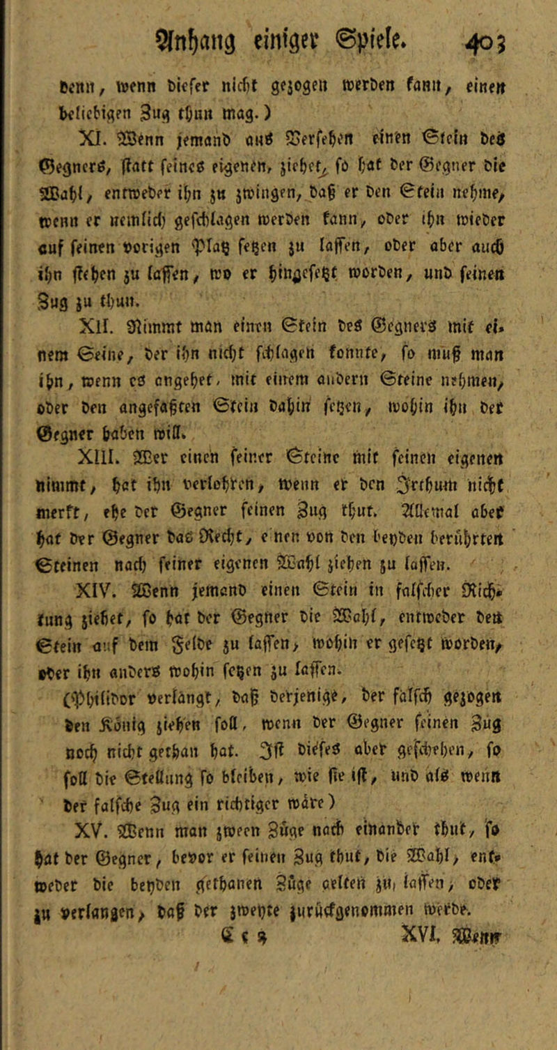 5[n^atig einiget @pieie* 405 Bcnn, wenn biefer nlcfit gfjogeu ttjerben fanit, eine» beliebigen 3ug töun mag.) XI. 2Benn jemanl) «mö 5oerfeb<?n einen Stein beö ©egncriS, (iatt feines eigenen, jicbet^ fo i/«t ber ©egner Die SBa^l, entroeber i^n jn jmingen, ba§ er Den 0feia ne^ine, trenn er nemlici) gefcblagen reerben fann, ober itnt trieDer öuf feinen »origen <pia§ feßen ju lajfen, ober aber aueö ifin 5U (afien/ tro er fjinöffe^f trorben, unb feinen S«g iu tl)un. XII. SRimmt man einen 0tein beS ©egnevS mif ei» nem ©eine, Der ibn nid;t fitlagert foniUC; fo niuf man iftn, trenn cS engebet/ mit einem aubern ©teine nehmen/ ober ben angefa|cen ©tein Dahin fetjert/ irohin ih» bet Öegner haben trilli XIII. ®er einen feiner ©teirte mit feinen eigene» ttlmmt/ tat it» »erlotten/ trenn er Den Srttum iiictf merft, ete Der ©egner feinen Bug tt«t, 2lllfmal abef tat ber ©egner baC iKectt/ c nen ron Den benben berührte» ©reinen nach feiner eigenen ^«tl jiften ju loffew. XIV. SBenn jemanb einen ©tcln in ftilfdier fKidh* lung siefiet, fo tat ber ©egtter bic iSBchl/ entrceber be» ©tein ü’.if Dem gelbe 5U (affen > mohin er gefegt trorben/ ober ihn anberö trohin fegen ju laffcni C<Phi(iDDr »erlangt, bajj betjenige, Der falf^ gejoge» Den dortig jieten foö, t»enn ber ©egner feinen Bug noch nicht getfean hat. Di^feS aber ge'fitehen, fo foß bie ©feßiing fo bleiben, t»ie fte ifl, Unb als roeim Der falftte Bug ein richtiger roüre) XV. SBenn man jwecn Buge nötib einonDer thn't/ fo tat ber ©egner, he»or er feinen Bug fhut, bie 2Bahl, ent* »eber bie begben gethanen Böge gelten ju, iatfen> ober ju »erlangen/ Daf Der jmegte lurftefgenommen tuerbe. S c s» XVI, 5[)Be«ir