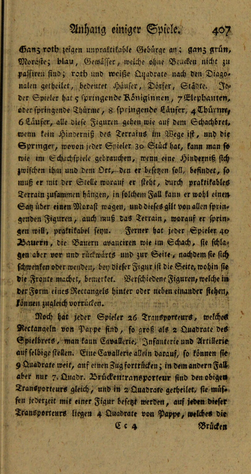 eini^rr ©pfcle.“ 467 rotb unpraEtifa&fe @»bur<jc äii; 0<ni5 gnltt/ 5)?or(iite; blau, ©emafTer, iceiclje ob»? S5i*i‘'5fn nid)t ju paffireu fino; rott> unö njci^e ÜJjubrote nach ben ®iago* nolen getljeilct^ bcbfuret J?aufcr, Sorfer, Gtabfe. 3t(y icr Spieler b>it^ <*pfin0cn&eBotit0itinen, 7{g:lepbamen, euer fpringenöe 5;börin^e 8 fpritigenbe £5ufer, 4^l;ävtiTef 6S.iUifer, alle öiefe Siguren geben »ie auf öem SebaebbreJ, wenn fein ßinDerni^ bo6 ^errainö im ®cge iff^ unb bic Gpritiger, tnenon jebec Spieler 30 Stuef büf, fantt man fb wie im ScbiJcbfpiefe gebrauchen, wenn eine ^inbernt§ (leb jroifeben ibni unb bem Orr^rlben er beferen feil, befinbet, fo IUU0 er mit ber Sfeße worauf er (lebt, tmreb praffifablcö 3;errain jufammen bangen, in folcbem Saß fann er wob( einei> Sai}uber einen ^iorafl wagen, unbbiefedgüt bonaßen fprin» genben Terrain, tporanf er fprin» gen wiß , praftifabel fepn. Serner bat ieber Spieler 40 Jbnuern, bic Q5aucrn apauciren wie im Sebaeb, fie ftbla^ gen über per unb rucfwdrt^ unb jur Seite, noebbemfie fic^ febwenfen ober roenbeu, bei; blefer Sigur i(l bie Seite, wobin fie bie Spante macbet, bemerfet. 58erfcbiebene SignteWe welche t» terjorm eincöSKectangelö hinter ober neben einanber ße^ett/ tSnmi jugleicb porruefen» 3locb bat jeber Spieler a6 5:ranöporfeiir^, wclcbeÄ Slecfangeln pon ^'appe ftnb, fo grog alg 2 ßuabrate be^ Spielbrefö, man fann Sapaßerie, Infanterie unb ‘Ärtißerie ouf felbige (?cficn. 0ne CaPaßerte allein barauf, fofonnenfle- 9Üuttbrate weif, auf einen ^ugfortriiefen; inbemanbernSatt; aber nur 7. öuabr. S^rutfentraneperteur finb ben obige« Transporteur« gleicb/ unb in 2 Öaabrafe gefbfiltt, fte möf* fen icberjeit mit einer S'flnr ieft$t werbe«, auf jebettbiefer Transporteur« liege» 4 önabrate Pon Pappt, welche« bir S c 4 Kräften