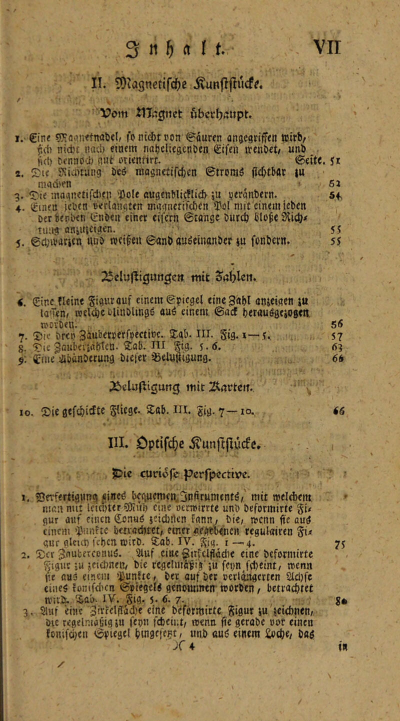 II. 5)tagnetifc^)e itunjijiucf?. Vom tlXigiiet »bctbßijpt. 1. €inf fonii^ttjon Mauren anacgrtff<n wirb/ l^cf) nicbt imc!) einem nabdieftcnOen €ifen iveubet# unb ji(!) bennoci) fiut oricntirt. <Se 2. Zu SSumung bcö mognetifcbcn ©tronjS jld>tbar |u niaLi)fn ■ 6j 3. <rte magnetifdien iPoU augtnblicflid) ju ijeranbern. 5f 4. (tmen jcwn Berlangten nmgnetifcben iPol mit einem jeben Der berben iftiben einer ciiVrn ©taiige bureb tiuii animeigen. 55 5. ©d;ivaricn unb roet^en 6anb au^emanber ju fenbetn. 55 25eluflt3ungen mit Jablcn. €. (Sine fleine Sigurauf einem (Spiegel einc^abl önjeigen iu laufen, rcelebe blinblingß «uö einem ©aef berauögeiogen, ti'ovben. 56 7. ©ic brtn 3^u^5tpetrpecti»c. Stab. Iil. 5ig. I—57 8. 'J'ic 3oul'eviiil)1ett. Sab. ni 55(9- 5.(5. 63 9: tiiie ^banberung biefec ißelyfiigung. 66 Äcluf^igung mit ÄßrtciT. IO. Sie gefdjidte S'IifS«- Sig* 7—10-, <<s III. öptifc^)c .^unjtjlürfc, pic curiofe perfpcctive. ' ■ 1. ©etfertigimg «incg beguemen^3nfirumentö/ mit melebem man mit Icicliter gjiul) eine oermirrte nnb beformirte gi# gur auf einen (Jonuö jeicbflen fann / bie, »enn fte amJ einem ‘fünfte benaditet; einer «egtteshen regulairen 5i< gur glcut) leben rpirb. Sab. IV. 55(9- i—4- 75 2. Sev JnubetcDnusS. Sluf eine ^irlcljlttdie eine beformirte ^■igut ;u jeidmett/ bie regelmavig'iu fepn Jebeint/ wenn fte auä einem QJunftc, ber auf ber ceriingerten 2lcl)fc eiiieg fonifeiten ©ptegelg genommen-worben / betraebtet nntÄ. Sab- IV. Sig. 5. 6. 7. S* 3. Stuf eine eine beformirte gigur iu 'jcicbnen/ Die regelnifliiig in fepu febeiut/ wenn fic gerabe oor einen fonifciien ©piegel bmacfe^t/ unb «u6 einem £otbe/ bag Xa in / \