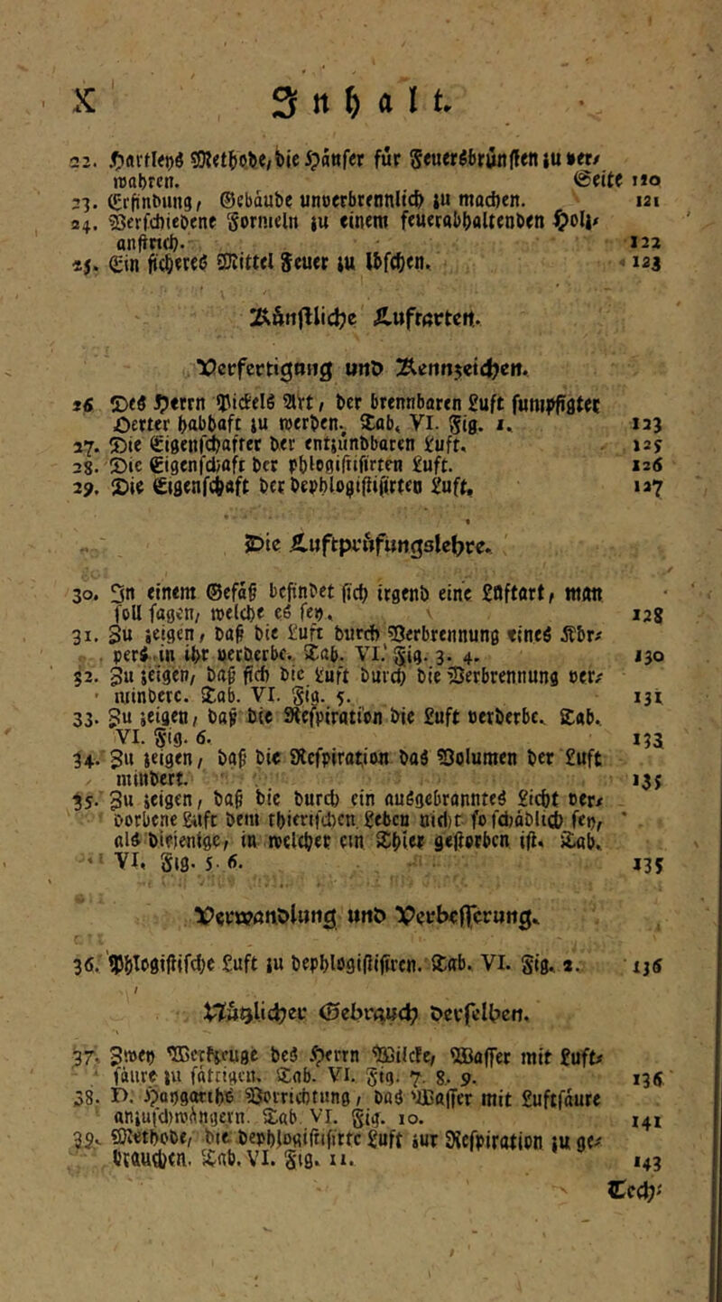 22. 3R<t^o^e,5)ie5?attf<r für SeuerSbrünffen iu »et/ reabrc«. @eite no 23. (grfinbung, ©cbdube uncerbrennltct) ju macöen. 121 24. sßcrfcftiebene Sormeln iu einem feuernbbaUenben ^ol|/ anjincl). 122 «5. (Sin fi<^iere(5 SJiittel Seuet lu Ibfc^en.. ■= 123 Äufrörtcft. lOcrfccttgoHg uttO iS T>tS Sptm «picfelö avt t bcr brennbören £uft funii)fifltet Oerter babbofi lu tuerben., i£ab< Vl. ^ig. i. 123 27. ®ie «Sigenfdbafrec ber entjunbbaren S:uft. »25 38. ®ic Cigenfcfcoft bcr rbleuifiifirtcn £uft. 12« 2?. 2»ie ^jflenfcbaft bet bepblojiipijirten Juft, 127 JDte Ä.uftpi*Äfung3lef>re. 30. 3n einem ©efaf bepnbet jtcb irgenb eine Saftart, matt foU fagcH/ »elcbe eS fep, 128 31. 3« «eigen; ba^ bie £uft bureb sOerbrennung tineö Äbr# . peri.in ibt »etberbf. 5£(ib. Vl.’^ig. 3. 4, J30 §2. 3u seigen/ ba^ ftcb bic tuft buv^ bie ’Serbrennung »et/ ' ininberc. Job. VI. Sig. f. 13t 33. 3“ iie 9lefpiratibn bie £uft nerberbc. £«b.. VI. Sig. 6. 133 34. '3u ieigen; baf’ bie 9lcfpirttt;i«m bttä ?öolumen ber £uft minbert. , 13 j 3s. 3« »«isen, ba^ bic bureb ein anSgebrannteö giebt cer/ borbcne&ift bem tbifrifd)cn, geben nid)r-fofdjdblicb fcn, ' ßli bifientgc; in rotlebet cm Sbiet gejlptbcn ifl, i£gb, ' ^ VI, Sig. 5- <5. J35 Vevwönöliing urtö VcrljefTcruftg,. 36. ’tPblt'SifiiWlc guft iu bepblogifliftrcn. i£ab. Vl. gig, a,. ijs I 0ibvm<i} C>crfclt)cii. 37.. 3»<») 'ffierfjcnge bc3 i^errn ‘■Ißilcle; Raffet mit guff/ fdureiu fätcigcn. 5;<ib. Vi. gig. 7. g, 9. 135, 38. r>. ijopgattbe ^vricötung; bag 'iBaffer mit guftfdure aniutd)rodni]ei'n. S:ab vi. gi^. 10. 141 3g.. ©letbobc; btt berblogirnfittc guft tut Siefpirotipn lu ge/ btftudjtn. Snb.Vl. S'ig, II. 143 Zed)'