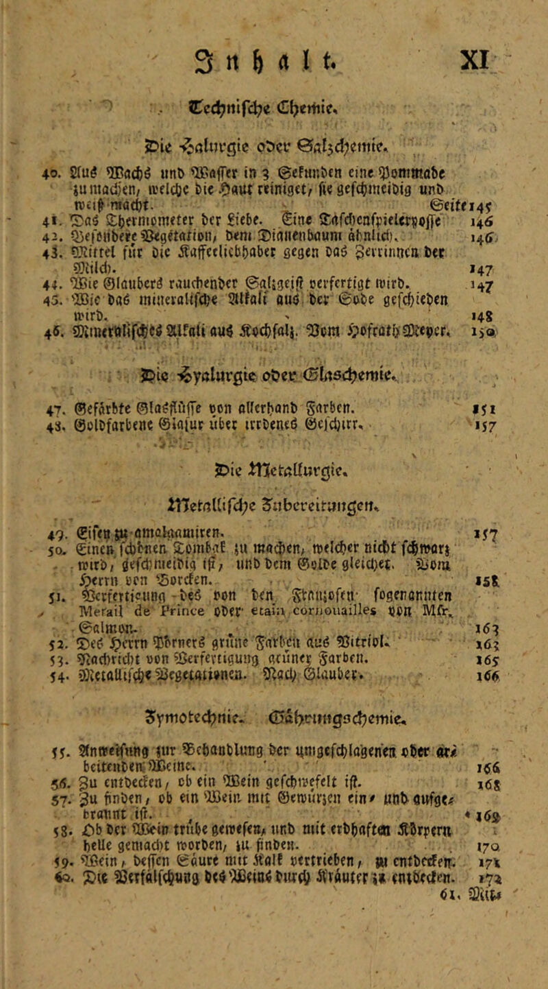 (E^ertiic» -^ßturgic ot>cc ©Ä^d^ettite, 40. 2(u^ 9Bad)ö »mb Söffer in 9 ©cfun&en eine ^Jommabc iumadjen/ »velcljc feie .9«ttt reiniget^ fie acfcbmcibig unb ivei^ ma(t)t. ■ ©eite 145 4*. SSbernipmeter ber Siebe, eine Srtfdicnfpielerpejfe 146 42. Qici'eiibeee^kgetntion, bem ÜJiniienbnuni äbnltcf), 14a,. 43. Siiiftel fHt bic Äaffetlicbbabet gegen oaö Seirinnctt ber ®ild). 147 44. ‘JBie ©löubcrä rauchenber ©afjgcifl oerfertigt loirb. 147 45. 'Bic baö jnineroltfd)€ Slfaft aüö ber ©obe gefebieben »oirb. ' 14g 45. SOiiueröfife^W aifati auö Äoebfalj. ^cm i;ofrot&3)iebcr, iso Jpi<j -^yßlurgie ot>ct; (Sl(X3ä)mk». 47. ©efürbte ©In^flijfie oon oUerbanb Serben. 151 43. ©olbfarbene ©iafur übet irtbeneö ©cjdjirr, 157 ‘ j .i.*- \ jDic tnctßtturcjic. tnetßUir<i;e Jubcrcitaitgcft» 49. (Eifensu amalrtflnuren. ij7 so- einen febbnen XombaE ju mnd)en; toeld?er nidbt fcfiwori toirb; öefcbnieibig iji, unb bem @olbe gleicl)et. Sjom Jöerrn orn Sorefen. isg 51. ^rferticitng-beS oon ben Stnujofen- fogenennten . IVleraii de Prince ober etain cornouailles OOR M(V.i ©almwu ^ 52. 5)e(? ^jcrrn ^brnetö grüne^^nrbeu duö 3Jitr(oU *6? 53. ?ftfld)rid)t oon Verfertigung «eünei Farben. lös 54. äKctttUif^e Vegetationen. ?ßaci> ©laubet. idö 5ymoted)nie* ©ÜbwiHgs Chemie« 55- SEnweffnng !«r 95cftanblung ber unigefcblttgencn. ober ot« beitenbenaCcine. ' löi 5(5. gu entbetben/ ob ein «Bein gcfcbtoefelt i(t, ,Ö8 57. 3u finben, ob ein 'Bein, mit ©etourjen ein# »nbflitfge« bräunt ift. , «lö^ 58. Ob ber VJein trübe geroefen/ unb mit erbbaften Äbrptrti bcUc gemadit reorben/ lu finben. »70, 59- V5ein h beffen ©aure mit Äolf oertrieben, iu entbeefetr. 174 «Q. 3)tc Vetfälfebuna be^'^ßeia^ bitrtö ^Vtüuten» tntbecten. »731 6u 23U14