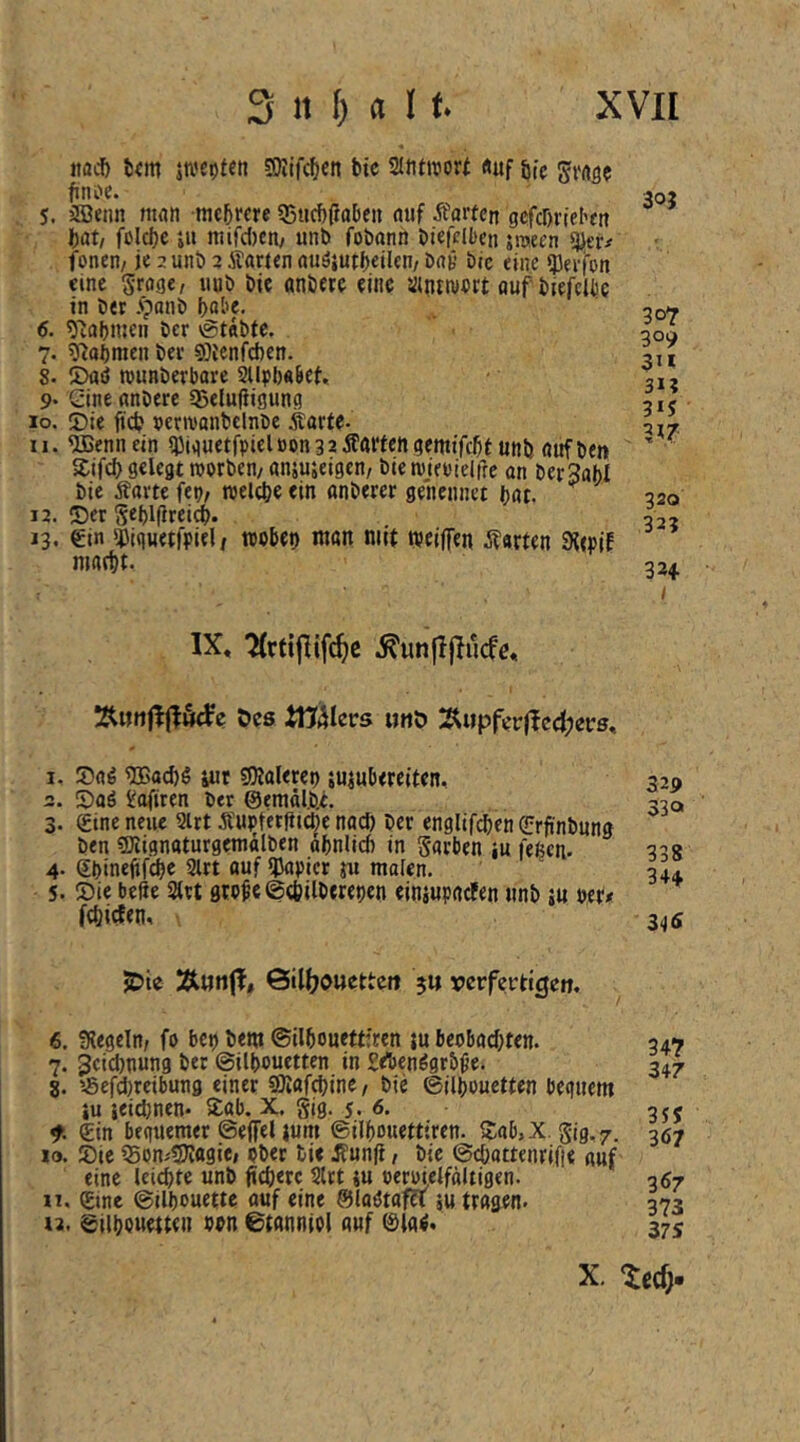 itad) t!«m jti'Ct)fen SOIifcfjett btc SlJitworf «uf öfc finoc. 5. jJBenn man nic^me «Biicöfiobeii auf jfarten gcfcDrlehtn Ijat/ fclc|)e ju mifiten/ unb fobann biefcllten jraeen «Jier# fonen/ je 2 unb 2 Äarjen auöjutbeüen/ bat* btc eine ^ei-fon eine groge, iiub bie anbere eine iinttvert auf biefcliie in ber .^anb bQj’e- 6. 5'Jaf)men ber vgtnbte. 7. ij^abmen ber «Oienfeben. 8. JDad rounberbare SUpbabef. 9* Gine anberc Qjelufiigung lo. J)ie ftdj permanbelnbc Karte- ll. ^ennein iDiauetfpielöon32Äaricngewtfcbf unb aufben Sifd) gelegt roorben/ anjusetgen/ bie roifi'ielfre an berSabl btc Äartc fep/ roelcbe ein anberer genennet bat. 12. ©er Seblflrei^. 13. Gin ^Jiqueti'piel / tpobeo man mit weiffen Jtarten 9?(piE mafbt. 30J 307 309 3U 31? 3*J 320 32? 324- IX, TCrtipifi^e .^un|I|Iucfe, Oes iüälers uuO 2^«pfei:|Ie4;et:s, 1. ©aö TOaebö iut sOJalerep suiubereiten. 2. ©aö ^aftren ber @enittl.b.e. 3. Gine neue Sirt Äupterptebe naef) ber englifcben Grpnbung ben CDiignaturgentttlben abnlicb in Sarben iu feßen- 4. Gbinepf^e 2lrt auf *JJapicr ru malen. 5. ©ie bePe 2lrt gwpe ©tbilberepen einjupacFen unb ju per# febiefen. 32p 33a 338 34+ 345 JDte Äun(I, ©illjouettctt 5« rerfertigeo. 6. ^Kegeln, fo bep bem ©ilbouettfren iu beobaebten. 7. Jeidmung ber ©ilbouetten in SAenögrbpe. 8. 5Sefd)reibung einer «SKafebine/ bie ©ilbouetten beguem iu ieid)nen* ©ab. X. gig. j. 6. Gin bequemer ©effeUum ©ilbouettiren. ©ab,X. gig.7. 10. ©ie iSonitlJittgie» ober bi« ^’unp, bie ©ebattenrifi« auf eine leichte unb pcb«rc Slrt tu oemelfältigen. 11. Gtne ©ilbouette auf «ine ©laötafa au tragen. 12. ©ilbouetten wn ©tanniol auf ©la^. 34? 347 35J 367 367 373 375 X. ^ccf;.