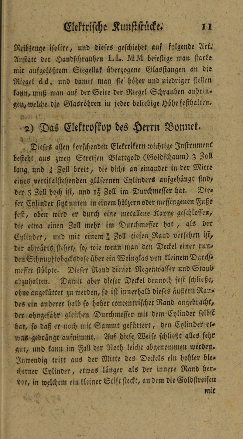 ifc'rirc/ unö fcicfcö gcfc^tef;tt auf folgende 3frf; 3a:|!att Cer i;-)öftt)fd)rauben LL. MM befefllge man frarfe mit flufgeto§tcm (Siegeflaf ßberiogene ©(aöf?angen an Cie iKicget dd, unö Comif man fie'«nö nleövlger fIcUen fann, ir.ii§ man auf Cer 0eife Cer [Hiegc£ ©d;rauben öiibrin* geiv njeltfcc Cie ©taörbbren in jeCer beliebige ^poI;e fefrbalfcit» • 2) £)a^ ^leftroffop beö lieittt SBonnet* . 5)itfeö allen forfc^enben ©leftrifern micbtige^njTrumcuC bc(IebC auö jmet) Streifen 55(aftgolt> (©olbfdjaum) 3 Sott lang nnb i Sott breit, Die bicbf an cinauber in ber OTiffc cincö »ertifaljlel/cnben glofernen ©plinberö aufgefiängt ftnb^ ber.S Sott boeb itt/ nnb i| Sott im ^Dur^meflTcc böf* fer (Jjjlinber ftgf unten in einem bbljern ober meffingenen^u0e fefl, oben mirb er bureb eine metallene ^appe gcfcblofie», bie etma einen Sott mehr im ^i>urcbmejfcr \)&t, alö ber Cplinber, imb mit einem | Sott tiefen Ölaub verfeben ifF, ber obmartöifFebef/ fo^ mic menn man ben 55ccfel einer run^ ben Sebnupftobaefeibofe über ein iXBeinglaö öon fleinem 25ureb- meffer jiulpfc. 25iefer Svanb bienet Dtcgenmaffer unb Stau& ab^b<jfl*tt. IDamit aber blefer ©ecfel bennoeb fefF f^lie^e, ebne angefüttet ju werben, fo i|F innerhalb biefeg äußern Dvan# beö ein anberer halb fo bobet concentrifc(}cr 0lanb angebiacbfr ber obngefabr glcicbcn 25urtl)mejfer mit bem ^plinber felbjc bat, fo ba§ er nod) mit Sammt gefttttert, ben Splinber et« wai gebrdngt aufnimmt. 5{uf biefe. üßeifc fd;lie§t atteö febc gut, unb fann im §att ber Oiotb leid}t abgenommen werben. 3nwenbig tritt autf ber OJlifte bes S'ecfelö ein bobi«»^ ble« tberncr Splinber, etwa« langer alö ber innere Dlanb her- vor, in weldjcm ein Heiner ©tiftfreeft, an bem bie @otbf?reif««