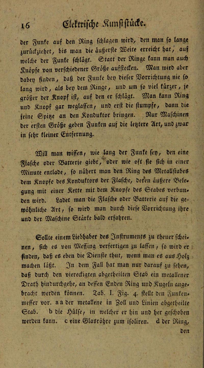 öer 5unfe ouf ben Üiing wirb/ bcit ntait fo Ifltigc jurucfjic^et/ biß niait bU flu§fi‘ftc '2Brif< erreicht b<*t/ wetcl}e ber §unfe feijiagf. 0fatt ber iXingc fann man ouch Änopfe boit »erfebiebener ©roße aufffeefen. OHan wirb aber babep ftnben, ba§ ber gunfe bep biefer QSorriebtung nie fo lang wirb, alß bep bem iXingc, unb uin fo öiel fürjer, je großer ber ^nopf i(f, auf ben er fchfägt. 9Kan fnnn Dfing unb ^nopf gar wcglaffen^ unb erft bic ffumpfe, bann bie feine ©pi^e an ben Äonbuftor bringen. 3Jur OJ^afebinett ber «ffen @r6ßc geben gunfen auf bie festere 2frt, unb jwat in febr fleiner Entfernung. M man wiffen/ wie fang ber gunfe fep, ben eine gfafebe ober Q5aftcrie giebt,' ober wie oft fie ficb in einer gjfinute entlabe, fo nabert man ben Dting beß OKetatlfrabeß bem Änopfc beö :S:onbuftorß ber glafcbe, beren äußere gung mit einer Äette mit bem Änopfe beß ©fabeß rerbun* ben wirb, ßabet man bie ^iafebe ober ©atteric auf bie ge* TOobnlicbc 3frt, fo wirb man bureb biefe 23orricbtung ihre unb ber OJkfebine ©tarfe halb erfahren. ©oDte einem ßiebbaber beß i^nf^rumentß ju tbeuerfebei* nen, ficb eß »ou 5)feffing verfertigen ju lajTcn / fo wirb er fnben, baß eß eben bie ©ienffe tbnt, wenn man eß auß.0‘>fi machen faßt. 3'n bem bat man nur barauf ju feben, baß bur^ ben viercefigten obgetbeiiten ©tab ein mctalfener ©ratb binburebgebe, an bejfen Enben Diing unb .Kugefn äuge» braebt werben fonnen. 5aB. I. 5$ig. 4. (feßt ben isunfen» meffer vor. aaber metallene in Soff unb ßinien öbgetbeilte ©tab. b bic Jpulfe^ in welcher er bin unb ber gefeboben werben fann. c eine ©faßrbbre jum ifofiren. d ber iHing,