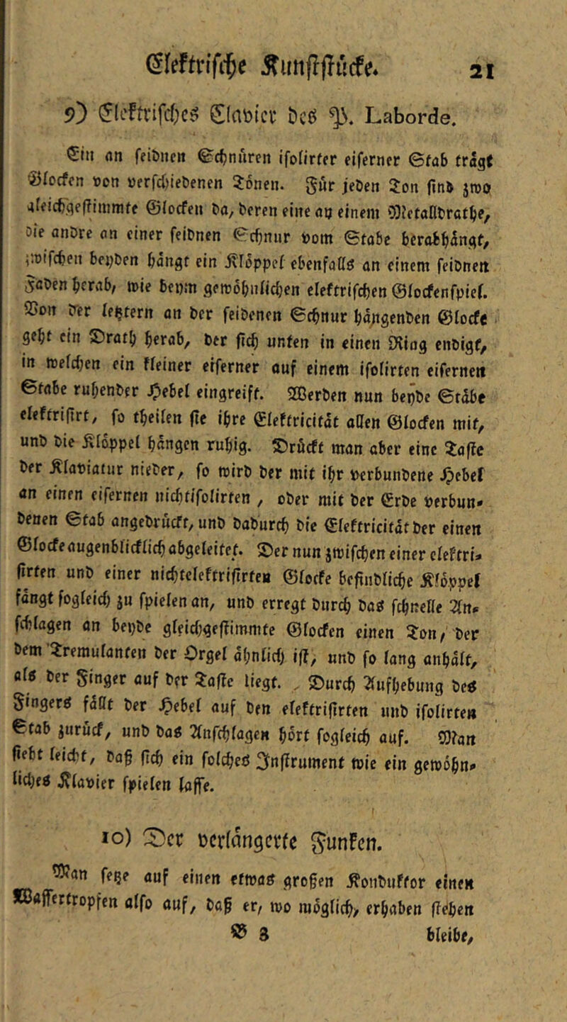 9) (ÜcfttifcfjcS ElflBict öcß % Laborde. Stil flti feiöiten ©rf;nuren ifofirfer eiferner ©fab fragf Öfocfcn tton »frrd)iet)enen 3:onen. g«r jeDe» Zon fini jroö 4lficbqe(?iniraff ©locfeu ba, boren eilte «u einem o:)JctaIlbratbe, Die anbre on einer feibnen ©cbnur toom ©tabc bcrob^ilngf, i'.rifcbeit beyben bangt ein j\Toppef ebeiifaßö an einem feibneit 5ßben bcrab, mie bepm gettobnildjen eleftrifcben ©locfenfpier. ©on b-er (extern an bcr feibenen ©cbnur bg;tgenbcn ©locfe gebt ein £)ratb berab, ber ficb unten in einen Düug cnbigf, in mefcben ein ffeiner eiferner ouf einem ifolirten eiferneit ©fabe rubenber ^ebel eingreift. SEßerben nun bepbe ©rdbe eleftrifirt, fo tbeiien (tc ihre ©leftricitat allen ©locfen mit, unb bie Ä'Idppel bangen rubig. ©röcft man aber eine iaftc ber ^labittiur nieber, fo wirb ber mit ibr locrbunbene ^cbef an einen eifernen uicbfifolirten , ober mit bcr €rbc »erbun* benen ©tab angebrucft, unb baburcb bie ©leftricitatber einen ©focfeaugenblicflicb abgeleitet. S)er nun jmifcben einer cleftri- firten unb einer nicbteleftriflrteB ©lotfe befiublicbe ^fdppcf fangt fogleicb ju fpielenan, unb erregt bureb baö fcbnelle 2trt<= fcblagen an bepbe gleicbgeffimmte ©locfen einen ?:on/ ber bem ’iremulanfcn ber Orgel obnlicf) iff, unb fo lang anbalt, at5 ber Singer auf ber 5:af!e liegt. . ©ureb 2(ufbebung be« Singer^ fdCt ber S^ebd auf ben eleftriflrten unb ifolirten ©tab juruef, unb ba« 2lnfcblageK bort fogleicb auf. SOtan fiebt leicbf, bo§ (leb ein folcbeö i^Jnfirument wie ein gemobn»« iicbeö iJlabier fpielen taffe. ( 10) Cöer ücrfangci'fe gunFcn. ^an fege auf einen etwan großen Äonbiiftor einen *ö«ff«rtropfen alfo auf, baß er, mo mdglicb/ erhaben ffi^ben ® 3 bleibe.