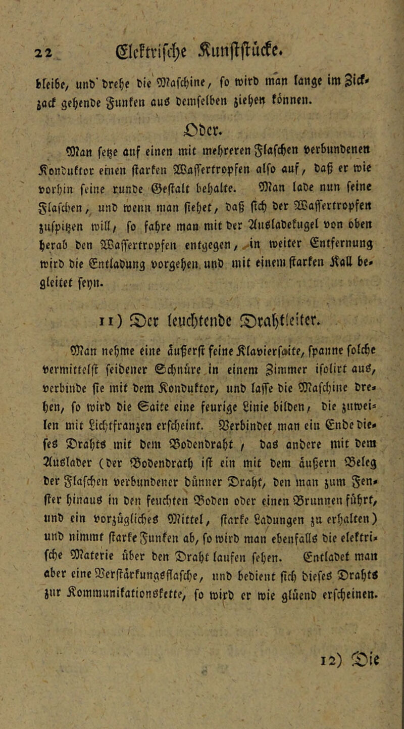 iUibe, unt)'l)re^c &ie'^?üfc^iiie, fo wirb man lange imBicf« iacf gc^enbe gunfen ouö bcmfetben sieben fonnen. X>t)cr. ?0?an fc^e auf einen mit mehreren ^(afc^en betSunbenen ^enbufto«: ehien f?arfen SBaffertropfen alfo auf, ba0 er wie »orbin feine runbe ©eflalt bebalte. 9)Jan labe nun feine S(afd)en,, unb wenn man (lebet/ liBajferfropfcn jufpi^en miß/ fo fahre man mit ber 2fuölabefugel »on oben herab ben SBaffertropfen entgegen/^in weiter Entfernung wirb bic Ent(abung »orgeheu. unb mit einem ftarfen jtall be» gleitet fepn. ii) S)cr {cucr)tcnt)c fDra()t[eitcr. Q)?an nehme eine auferfl feine Älanierfaite, fpanne folchc »crmittelff feibencr 0chnurc,in einem Simmer ifolirf auö, »erbtnbe fle mit bem Äonbuftor/ unb laffe bic 0}?afchinc bre* hen, fo wirb bie ©aitc eine feurige ßinie bilben/ bie juwei* fen mit ßiehtfranjen erfcheint. SBerbinbet man ein Enbebie* feö S)rahtö mit bem ^obenbraht / baö anberc mit bem 2(ußlaber (ber fSobenbrath i|! ein mit bem dujlern ^eleg ber glnfchett »erbunbeiier bunner 2)rahf/ ben man jum ^en* (ler hinuuö in ben feuchten Q3obcn ober einen ©runnen fdhtf/ unb ein »orjugltcheö 9}?ittel, ffarfe ßabungen ju erhalten) unb nimmt (farfcj^unfen ab, fo wirb man ebenfaflö bie eleftrU f^e 9}?aterie über ben 55raht laufen fehen. Enflabet man «ber eine5Berffdrfung0ffafche, unb bebient fleh biefeö SJraht« jur Äommunifationöfette, fo wi|cb er wie gluenb erfcheinen. 12)