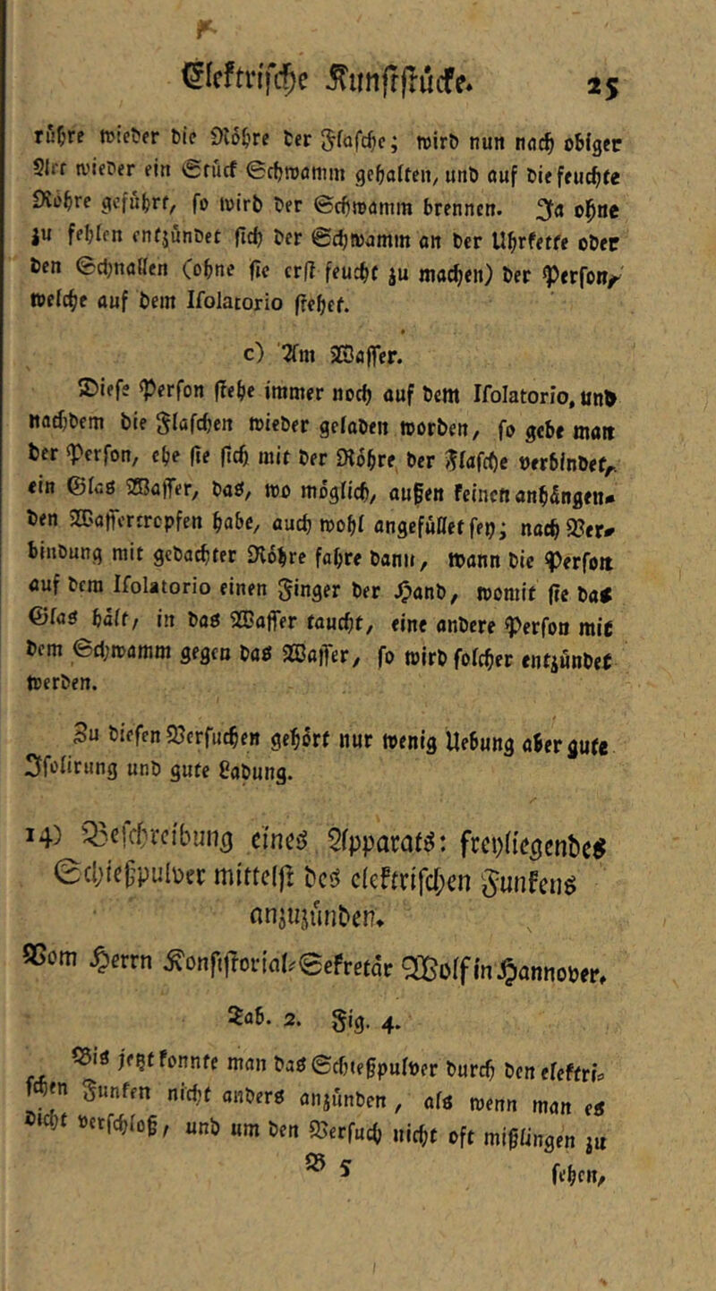 rußrc tuieUfr bie Sio^irc fccr ; wirb nun nnc^ obiger Slrr tv'ieber ein erucf ecfjroonim gcbatten, unb ouf biefeucbfe 0ibbre gcfübrf, fo loirb ber ©cbwdmm brennen. ju fehlen enrjunbet (id) ber ©chwjmm an ber Uhrfetfe ober ben echnailcn (ohne fic cr|l feucht ju machen) ber «Perfoi?/^ welche auf bem Ifolatorio fielet. > c) 2fm 2S3affer. 2)lefs sperfon flehe immer noch ö«f fern Ifolatorio, un^ nathbem bie Slafchen wieber geiaben worben, fo gebe mait ber ^erfon, ehe (te fleh mit ber «Kbhre ber ^^iafche nerbinbef,.. ein ©fuß 5ZBa)Ter, baß, wo mogüch, au§en Feinen anh£ngen* ben SaJafrcrircpfcn habe, auch wohl angefüttet fep; nachS?er^ binbung mit gebauter Dlbhrc fahre bann, tbann bie ^erfoit auf bem Ifolatorio einen ginger ber J(?anb, womit (te ba# ©faß baff/ in baß 2üaffer faucht, eine anbere ^erfoo rale bem 6d;wamm gegen baß 2ßa|Ter, fo wirbfofeher entjunbef Werben. Su biefen 95erfuchen gehört nur wenig Uebung aber gute Sfofiriing unb gute Üabung. 14) Q3c!cfvrcibun5 cfnci^ 5fpparafö: frcpü’c^enbe^ 0cl;icgpul\)rc mitteljl bc'S c(cfmfc[;en gunfcriö flnjujünDen» 55om .^errn .^onfijlorlal.'eefretar m^iannober, 2ab. 2. gig. 4. ©iß je5f Fonnte man baß ©chtegpuiber burch ben efeftrts fchen gunfen nicht anberß anjiinben , afß wenn man eß »cht »erfchfog, unb um ben ©erfuch nicht oft migüngen ^ ^ fehen. ;