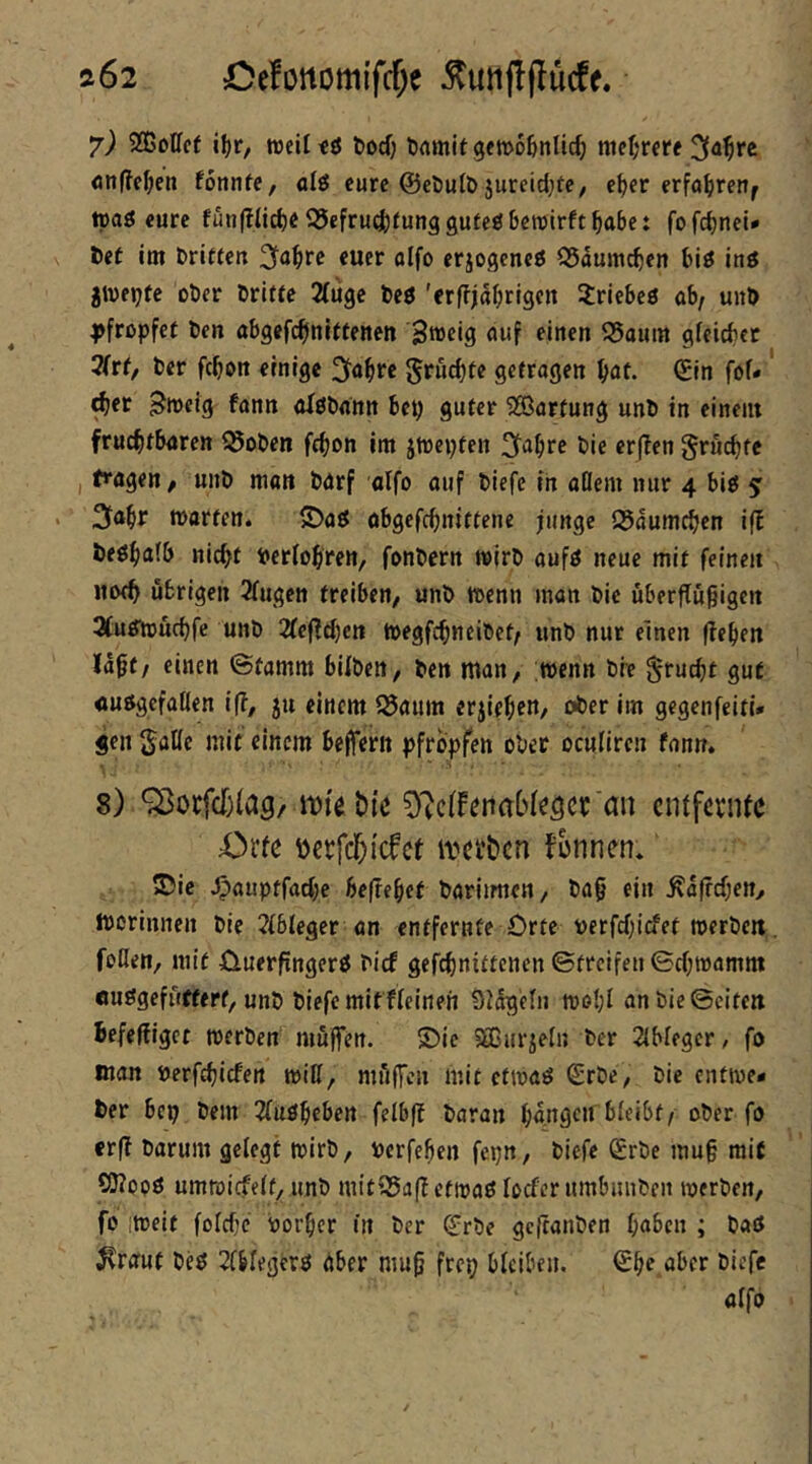 ft62 Oefonomi'fcf^e ^uiif!(Iü(ff. *j) SQßolfcf i^r, weil tö tod) ftamlt gewoßnlic^ niel;rfife «nffe^en fonnfe, alö eure ©eöutD jureid^ee, e^er erfo^ren^ ipaö eure fuiiftüd)« ^25efrud[)^unggu^e0 bewirft ^abc: fofcbnei* t)et im Dritten 3ta^re euer oifo erjogcncö 35aumcbcn biö inö jweijfc ober Dritte 2(U9C Dcö 'erffial;rigen 3:riebe0 öb/ unD |)frßpfef Den abgefc^nlttenen Sweig ouf fin«n 35aum gfeicber 2(rf, Der fcbon einige 2fa§re ^tuebte getragen bat. <£in fof« ^er ^weig fann oIöDann bey guter SSBartung unD in einem fruchtbaren ^oDen febon im jwepten 3^abre Die erfTen gruebte I tragen / unD man Darf aifo auf Diefe in aöem mir 4 biö 5: . 3iabr warten. S)aö abgefebnittene junge Q5aumcbcn iff Deöbaib nicht Pctfobren, fonDcrn wirD aufö neue mit feinen jtofb übrigen 2fugen treiben, unD wenn man Die überffügigen ^futfwuebfe unD 2rcf?d)cn WegfebneiDet^ unD nur einen lieben la^t/ einen @tamm bilDen, Den man, wenn Die §rucbt gut auögefaKen i|?, ju einem 55aum erjiebctt/ gegenfeiti* geil gaüc mit einem bejferit pfropfen ober oculiren fann. 8) ^otfdjfag/ iDiebiß O^cffenabfeöcc'an entfernte Orte i)erfc^icfct iterben Jonnen. ®ie ^auptfacbe befrebet Dariimen, Dag ein ^afreben, tDorinnen Die ?fbleger an entfernte Orte Dcrfdg'cfet werDeit. roßen, mit Ouerfingerö Dicf gefebnittenen ©treifen ©cbwamm ouögefüfterf, unD Diefe mifffeinen Siogefn wobt an Die ©eiten Befeliiget werben muffen. S)ic SBiirjeln Der 2{bleger, fo man Derfcbicfen wiß, müffen mit etwaö (£rDe, Die enfwe- Der bep Dem ^fuöbeben felbfi Daran bangen bleibt/ ober fo erfi Darum gelegt wirb, Perfeben fepn, Diefe SrDe mug mit ?!J?ooö umwicfelt, unD mitQ5a(iefwaö locfer umbmiDen werben, fo 'iweit fold)c Porber in Der ^rDe gcfiatiDen haben ; Daö ^raut Deö ^Ibfegerö aber mug frep bleiben. ©b? aber Diefe alfo