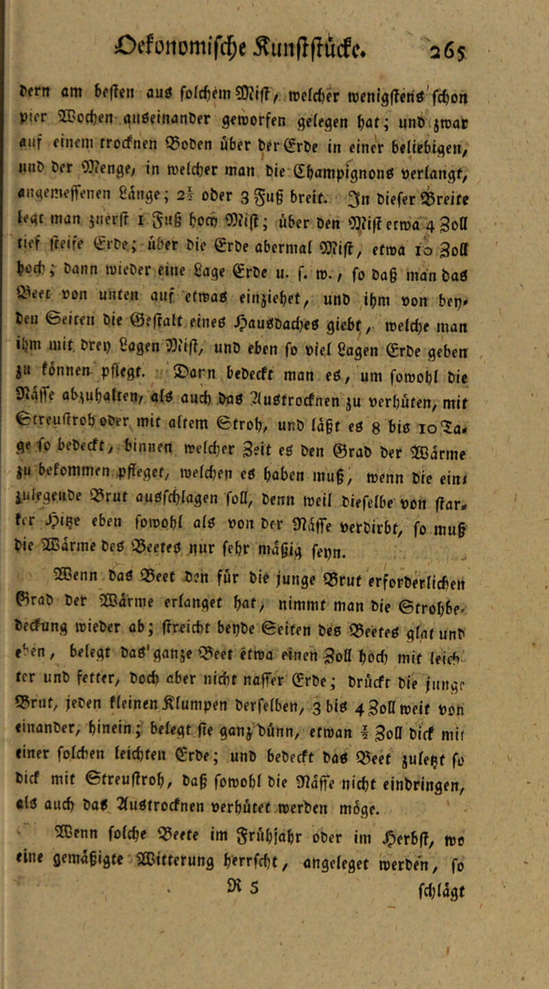 Cefonomifc^e 26s Pern m Sf(?cit auö folctem »efdjfr tvem'äfferiö'fc^on pifr 2C'od)en (^iißelttanPer g^rcorfen gelegen unö jroat «iif einem rrocfnen Q5oPen über Per^rPe in einer beliebigen, iinP Per OJienge/ in tveldjer man Pie Sbnntpfgnonö »erlangt, «ngemeffenen Sange; 2I ober 3 gn§ breit, ^n Piefer Sßreite legt man jtieifr i gitg bocp 0)?i(t; über Den OJiifi erma 4 Sott tief freife €rPe; über Pie SrPe abermal Oi)?i|!, etroa lö Soll botb; Pann loicPer eine Sage grPe u. f. m., fo Pa§ man baö Ö'eet »on unten auf efrcaö einjie^et, unP i^m »on bep» Pen eeiten Pie ©efialt eineö .IpaudPacljeö giebi, meldje man iljni mit, Prep Sogen 5)iifi, unP eben fo »lei Sagen (£rPe geben ju fonnen- pflegt. JDorn bePecft man eö, um foroobl Pie 9la|Te ob.^ubalten, alö aud) Pag ^luötrocfnen ju »erbüten, mit etreußrob oPer mit altem etrop, unP lagt eö 8 biß 10 ^a- ge fo bePecft, binnen me(d)er Seit eß Pen @raP Per 2Barme }u befommen 4)fleget, tnelcben eg höben mu§, wenn Pie eint iuiegeiipe «rut augfcplagen foß, Penn weil Piefelbe »on har- ter Jpipe eben fomopl alg »on Per Sli^lTe »erPirbt, fo mu§ Pie 2Barme Pcg iSeefeg pur febr niagig fepti. 2Benn Pag qSeet Pen für Pie junge Q5rut erforPerlicben ^raP Per 2Barnie erlanget bat> nimmt man Pie ©trobbe« Pecfung reiePer ab; fireicbt bepPe ©eiten Peg Q5eeteg glat unP eben, belegt Pag'ganje «eet etroa einen Soö bocl) mit leicb ter unP fetter, Pod) aber nid)t naffer (£rPe; Prücft Pie junge 55rut, jePen fleinen Älumpen Perfelben, 3 big 43ont»eit »oh «inonPer, hinein; belegt fie gonjPünn, efman I Soll Pirf mit einer folcben leidjten grPe; unP bePecft Pag Q5eet julept fo Picf mit ©treufirob, Pa§ fomobl Pie 0?affe nitbt ejnPringen, «lg oucb Pag 2lugtrocfnen »erbütef rcerPen möge. 2Cenn folcbe qjeete im grübjabr oPer im J^erbff, me eine gemafigte SlDitterung berrfcbt, angeleget rcerPen, fo ^ 5 fd;(4gf