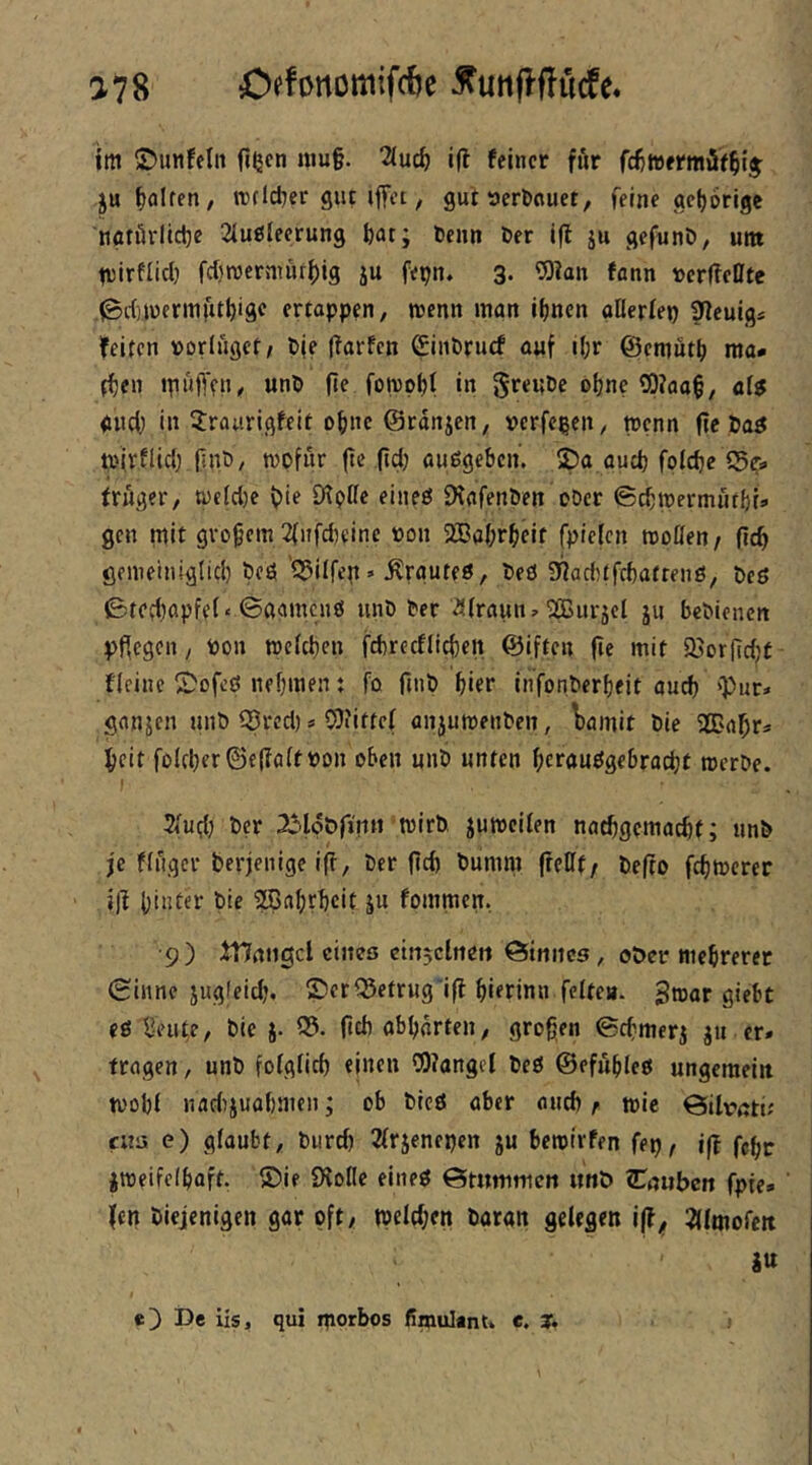 a78 Offörtomifcöe 5futi|!ftücfe« im ©unfein fißen niu§. 2iu^ ijf feiner für fc^wermöf^ij jufiölren, ttcldjcr gut iifet / gut tJcrbouet, feine getjorige nfltörlidje 21ußleerung fear; tenn Der ifl ju gefunD, unt trirflicl) fcl)rccr{uurf)ig ju fepn. 3. ?0?an fann »erfteUte .^itjuennfu^ige ertoppen, trenn inan ifjncn oUerlep ^euig* feiten rorlüget/ Dje (tarfen Cinbruef auf i(;r ©eniutti ma- f{)en tpuft'cu^ unD (te foirpf)! in 5r«nt>e oljne ?P?aa§, al$ gud; in 5:raurigfeit o^ne@rdnjcn, »erfcßeit/ trenn fic öaö trivflid; fint»/ wofür (tc (id; außgeben. ©a oud) foicbe 55?=» fruger, treldje t)te SJtoIfe eineö IXafenöen oöer ©ebtrermutbU gen tnit großem 2(ufd)eine ron 2Babrbeif fpielcn troöen / ficb genieiniglid) bcö Q^ilfcp ’ Ärguteö, Peö ST?ad)tfd)afrenß, öcö ©ted)ßpfel» ©aamcuö unö ter 25(raun» ^urjcl jii beOtenen pflegen, ron treld)en fcbrecfllcben ©iften fie mit öjiorfidjt f'Icinc ©ofeß nebmen t fo finö hier infonberbeit auch 'Pur* ganjen unb 53rcd) * 5}iitfcl anjutrenben, Wmit bie 2Babr* beit foId;er©e|Ifl(tron oben unb unten bernuögebraebt trerbe. ) 3Iud) ber trirb jutrcilen naebgemaebt; unb je fluger berjenige ift, ber ficb bumnt freßt/ befto febtrerer j)t bintei^ t>'e SBabtheit ju fommcit. 9) tHnngcl eines ctnjclnett ©inncs, ober tticbrerer ©iiinc jugleid;. ©er betrug'ifl bierinn feite», gtrar giebt eß Beute, bic j. 05- Odt abbdrten, großen ©cbmerj jn er. tragen, unb folglich ejnen 0)?angcl beß ©efubieß ungcraeitt trobl nadijuabmcn; ob bieß aber aueb r tric ©ilrah; cus e) glaubt, bureb Ärjenepen ju betrirfen fep, feßr jtreifeibaft. ©ie Üiofic eltieß ©tuttimcn itnö S:nubc»t fpie. fen biejenigen gar oft/ treld;cn baran gelegen ^(Imofctt itt e]) De iis, qui iporbos ßmultnu e. T.