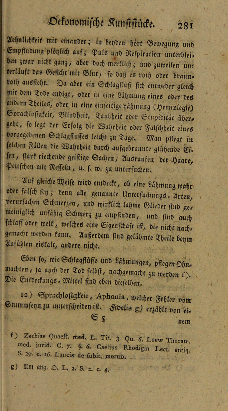 mit clndnticr; iij 6ej?fen q5etDe9mt9 unb Smpfinöunq pfo^Iic^ auf; «Pufö unb Dicfpiration unferbfeü ben jmar nidjtganj, aber bocb merffirf); unb jumeilen unr terlduft baö ©efidjt mit ©(ut, fo ba§ eß rotb ober braun, rotb außfle^t. 2)a aber ein ©cbfagflu^ (rcb entmeber gleicö mit bem ?obe enbigt, ober in eine edljinung eineß ober bcß fliibern ?beifeß, ober in eine einfeitige£df;inung (J^emiplegie) (SpracbfoiTgffit, 55Iinb^eit, JauL^eit ober Btupibitdt über- gebt/ fo (egt ber ©tfolg bie ^ßa^rbeit ober gaifcbfjeit eineß »orgegebenen ecbfagffujfeß feiert ju ^age, 0)?an pflegt in fofdjen gdüen bie 2ßabrbeit burdj aufgebrannte gfubenbe ©ü fen, l?arf riei^cnbe gei(Tige ©adjcn, 2(ußraufett ber ^pdare^ ^eitfeben mit 3Qefte(n, u. f, m. ju unterfudjen, ^uf gkicbe^ßeife tpirb entbeeft, ob eine ßabmungmabc ober faffeb fep; benii aQe genannte Unterfuebungß, arten, ^ »erurfacben ©cbmerien, unb mirfficb labme ©lieber finb ge, memjgiicb unfähig ©cbmeri ju empfinben, unb (Inb auch fcblaff Ober treff, toefebeß eine gigenfebaft if?, pie nicht nach- gemadif werben fann, 2(u§erbem jiub gelahmte ?hcife bennt ^fnfuhfen eißfalt, anbere nicbf, eben fo, roie©rbfagffufre unb Sdhmungen, pfTegenOhit, machten, ja audj ber Job felbf?, nuebgemaebt iu werben f). x 2)ie ©nfbeefungß.OTittef finb eben biefelben. 12) ©pradjlofigBeit, Aphonia, welcher ^eh^tr öofR ©tummfepn ju uuterfd;eiben if?, ^ioelis g) öon ei* nem f) Zachise Quaeft. med. L, Tit. 3. Q med. jurid. C. 7. §. 6. CaeHus RI 2o. c« iß. rjancifi . 20. c. 16, Lands de fubit, mortib. g) 2{m ang. o. L. 2. s. 2. c. 4.