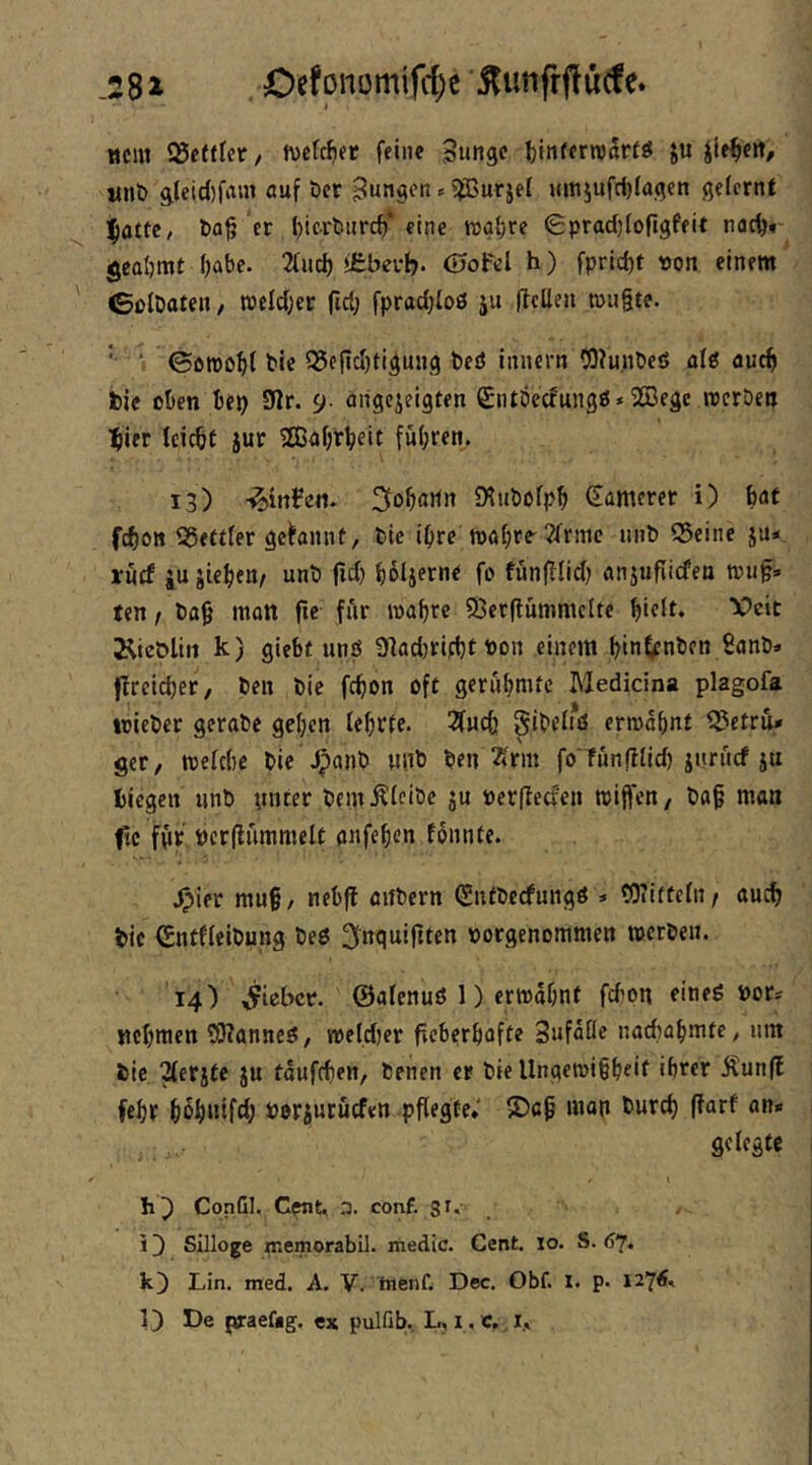 .28i Oefonomifrf)e itiitifrffucfe. wem 93cftlcr, h)ctcJ)fr feine Sunge I)iii(frn)to ju iit^ert, «nt) g,Ieid)fam auf öcr ■= ^^ßurjei i(mjufri)ia.(5en gelernt ^attc, t)a^ er, ()lcrt!urc^* eine tt>g{)re 0prad;fon9feit nac^*- gcaömt i)abe. 2fud) <ebevb* ©ofcl h) fprid)t von einem tSßlDaten, ttjeld;er ftd; fpradjloö ju (Icilen miigte. '• I ©otno^f bic 35o(td)ti^ung beö iitnern 03?unbeS alö auch t)ie oben bep 9lr. 9- aiigcjeigten (^ntöcefungö* 233ege rccröen tiier Icicbt jur 5Eßabrbeit fu(;ren. 13) -^irtfen» CHuöofpb Samerer i) bat febo» Q5ettfer gebnnt, bie i^re mabre'Jfrmc iinb 55eine ju« irncf iu jieben/ unb jid) boljerne fo fünfilid) anjuflicfea tvii^» ten i bag matt fte für mabre 5Derflummclte biflt* 3^iet)liii k) giebf unö 31ad)rifbt bon einem bin^^nben 9anb» (Ircid)er, ben bie febon oft gerübmtc Medicina plagofa wieber gerabe geben Icbrte. 3(ncb gibfiiö ermähnt ^etrü* ger, meld)c bie^^anb niib ben ^rm fo Tnnfliid) jnruef ju biegen nnb nnter bem^ieibc ju «erjleaen rciffen, baf man |tc ffir pcrflummelt anfeben fonnte. 4?ier mu§/ nebff anbern <Snfbccfungö » COiiftein/ auch bic ^ntficibung beß ^nquifiten »orgenommen werben. '14) lieber, ©afenuö 1) ermähnt febpn eineß bor^ ttcbmen tOTanneß, meldjer fveberbafte Sufäöe nadiabmte, um bie ^erjte ju taufeben, benen er bie llngcmi§beif ihrer Äun(l febr bob«ifth bprsucuefen pflegte; IDcp man bureb (farf an« gelegte CopGl. Cpnt, P. conf. 8^* . i 3 Silloge piemorabil. medic. Cent. 10. S. (37. k) Lin. med. A. V. tnenf. Dec. Obf. x. p. 1276.