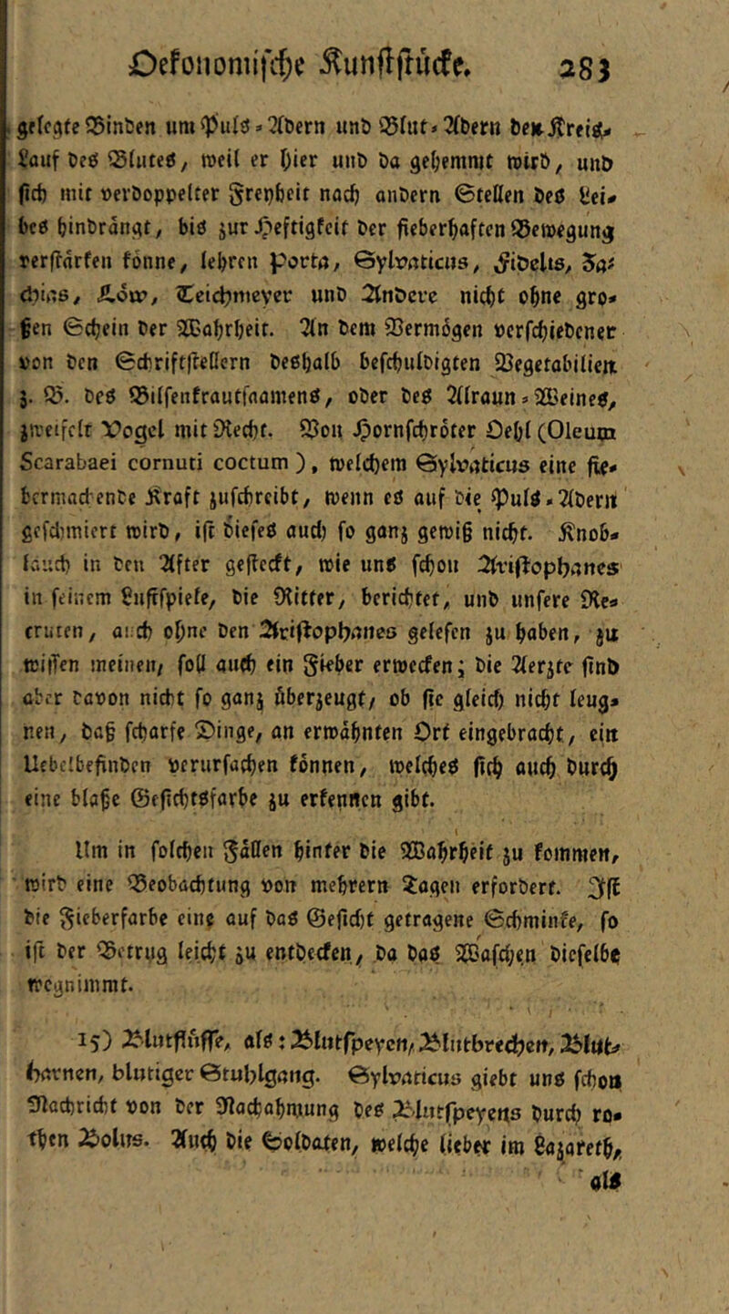 Defonomifi:^i; Äunflftucte. 28J grIcctfe 35inben um :< 3(l>ern unt> Q$rut»3(t)ern Sauf öeö Sfuteg, weil er Oier uni» Da gehemmt rotrö, unD fid) mit »eröoppelter grepScit nacf) anöern ©teilen öeö Sel- be« binbrdngt, bid jur J^^eftigfcit ber fieberfjaften Bewegung rerfforfen fonne, lebrcn portö/ ©ylrnticns^ «JitJeltS/ 5ö# diinß/ Äott», Ccid^nteyer unD 2ltiöcfc ni(|)t o^ne gro- ßen ©cbeiii Der 2Babrbeit. 3(n bcm Vermögen »crfdjiebcnec »on ben ©cbriftlleßern beßbalb befcbulbigten 23egetabiliejiL j. be« ©ilfenfrautfaamen«/ ober bc« 2llraun»SGBeine«^ itvcifclr Vogel mit iXeebf. 9?oii ^ornfebroter Oebl (Oleum Scarabaei cornuti coctum ), toeIcl)era ©ylv>nticU5 eine fio- bermad enbe j^raft jufebreibt, tvenn eö auf bie ^ul«*2lberrt gcfdjmicrt roirb, ift 6iefe« aud) fo ganj gemi§ nicht, .^nob- laiid) in ben Elfter geflecft, toie un« febon 2lri(topbnttes in feinem Suftfpiele, bie CKItfer, berichtet, unb unfere £Hca ernten, ai.d) ohne ben Sfriflopbnneö gelefcn ju haben, jit tciiTen meinen/ foß auch ein gkber ertoeefen; bic 2lerjte ftnb über baoon nicht fo ganj öberjeugt/ ob fie gleid) nicht leug* nen, l)a§ febarfe ©inge, an ermahnten Ort eingebraebt, ein Ucbelbeflnbcn perurfacben fbnnen, meltbe« (ich burth eine blobe ©eficbtöfarbe ju erfennen gibt. Ilm in foicben gdHen hinter bie 9Bahrheit ju fommen, mirb eine ©eobaebtung oon mehrern ?agcn erforbert. bie gieberfarbe eine auf ba« @ejtd)f getragene ©cbminfe, fo ift ber QöctrMg leicht SU entbeefen^ ,bg ba« 20Bafd;en bicfelbe tregnimrat. 15) ^lutfluffe, al«: ^liitfpeycji/^liitbredjcit, fmvncn, blutiger ©tublgmig. ©ylvnticuö giebt un« fcboii ^lacbricbt oon ber 9locbahmung be« ZMutlpeyens bureb ro- th«n 2i)olus. 2fHtb bie ©olbaten, »eiche lieber itn Sa^arefh/-