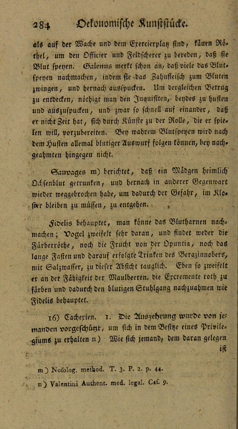 cU aiif ö«r Sßarfje unö Dem (£percicrpfa^ (tnt)/ f^nen iXo» um Den Officier unD gelDfcijercr ju tercDcn, Da§ |ie S5(uf fpepen. ©ßleitus merft fc^on nn/ Da^üiete Da6Q?(ut* fpepen nnc^jmacfjen, inDem0e^Da0 jum ^futcii jwingen, unD ^ernacl; auöfpucfen. Um Dergleichen Q3efrug ju entDecfen, nothigf man'Den ^fnguiftten, bepDeö ju hu|Ten unD aüöjufpucfen, unD jmar fo fd^nell auf einanDer, Da§ er nicht Seit hat, fiel) Durdj Äunfle ju Der Diolle, Die er fpie* ten miß, »orjuSereifen, 93ep trahrem ^lutrpcpen mirD nach Dem puffen aUemal blutiger ^(uömnrf folgen tonnen, bep nach» geahmten hingegen nicht, ©nuvngeß m) berichtet, 'Dah ein fSiaDgen heimlich Odi’fenblut getrunfen, unD hernach in unberer ©egenmarC wieDer toeggebrochen habe, um DaDurch Der ©efahr, im ^lo» |ler bleiben ju mujTen, ju entgehen, \ , ^iöeliß behauptet, man tonne Daö ©lutharnen naih» machen; Vogel jmeifelt fehr Daran, unD ftnDet meDer Die garberrothe, noch Die grucht Don Der Opuntia, nod? Da3 lange gaflenunD Darauf erfolgte Printen Deö ©ergjlnnober^, mit ©aljmalfer, ju Diefer 2tbficht tauglid). ©ben fo itoeifclt er an Der gahigfeit Der OXaulbeeren, Die ©peremente rothju , färben unD DaDurch Den blutigen Stuhlgang nad;suahmeH mie giDeliö behauptet, i6) ©achepien. i. ^(«ßjebvnng würbe von fe; tmjnöen vorgefchuQt, um ftd) in Dem^eftlje eineö «Prbile. gfum5 JU erhalten n) 2Bie fcch jemanD/ Dem Daran gelegen i|t iti^ Nofolog. metliod. T. 3» a, p* 4-4* n ) Valentiiii Authent. med. legal, C*f. p.