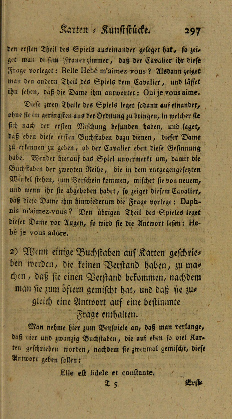 fccn crf?(?n ?^cil t)cö 0piels auöelnöntier fo jel* pet man Di fern ^-^rauenjimmer, Da§ Der gavalicr i^r Diffe grcge »DrUgcf: Belle Heb6 m’aimez vous ? 2(l0Dann jeiget man Den anöern Deö ©pielö Dem (SaDalicr, unD läffet i^n fcDen^ Da§ Die ©ame i()m ontroortet: Oui je vous aime. 2)iefe jmep 5;(>eite Deö ©picid leget foDann «uf etnanDer^ , oDne fle im gerlngflen auö Der OrDnung ju Dringen, in meldjer fie fld) nacD Der er(?en CDTifcDung DefunDen DaDen, unD fuget, Da§ eben Diefe er|ren Sud)(laben Daju Dienen, Diefer ®«me jii erfennen ju geben, ob Der Sovalier eben Diefe ©efinnung bube. 2BenDet hierauf Daö ©piel unpermerft um. Damit Die Sud'flabcn Der jroepten iKeibe, Die in Dem entgegengefegte» SBinfel (leben, !>,um iSorfebein fommen, mifd)et fle Po« neuem, unD wenn ibr (ie abgehoben habet/ fo jeiget DiefemSapalier, Da§ tiefe ®ame ihm binroieDerum Die grage porlegc: Daph- Dis m’aimez-vous ? 5Den übrigen 2bcii beö ©pieleö leget Diefer 5Dame por 2(ugen, fo roirD fic Die 2lnnport fefen t He- be je vous adore. 2) <2B(nn ei'm'öe ^uc^jTaben auf harten gefebtic^ ben iTcrDcH/ örc feinen ^rjlant) ^aben, ju ma«» ct;cn, Dß§ fie einen Q3cr|fant) befommen/ naebbem man jic jum bftecn gemifebt b^t/ unD Da§ fie ju^ gleich eine Sintvoort auf eine bejtimmte grage enthalten. OTon nehme hiet iunt Sepfpiete an/ Da§ man Pertange, Dö§ ticr unD jroanjig Sud)(laben, Die ouf eben fo piel Äar* ten gefebrieben tPorDen, natbDem (ie jtpepmal gemifebt, Diefe 3lnttt)ort geben follen: Elle eß fidele et conflante. ' Z 5 ®r(i« /