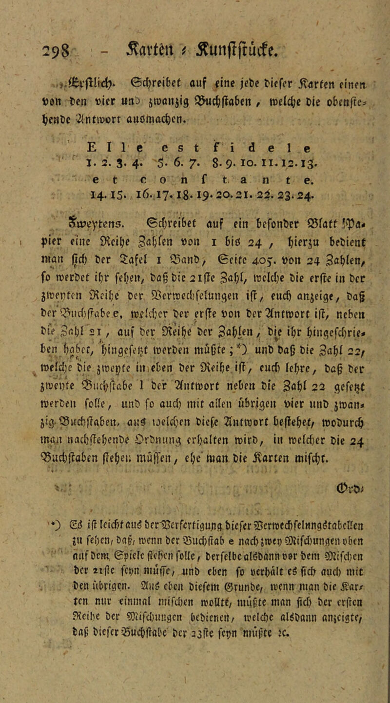 ©cf)rcibet auf «inc jebc Mcfor Warfen finm t)i)n ten vier uiit) jtuoiijig 55iic^|?abcn , tt)ftd;c Die obenfie^ ^cuDc J^intivort auömac^)cn. Elle estfidele I. 2. 3. 4. 5. 6. 7. 8-9- IO-11.12.13' et c o n f t. a n t e. 14.15., 16.17. lg. 19.20.21. 2i. 23.24. S'üjcytcns. ©rf;veibct auf ein befouDcr ^fatf 5'Pa« |)ier eine £Kcit>e i biö 24 , beDlent raou lief) Der ilafel i 5^anö, Seife 405. »oit 24 3abten, fo roerDef ifjr febeit/ Dö§Dic 2iffc B^bf/ »reiche Die erfte iii Der jtrenfen 9icibc Der 5öertt)ec()fclungen ifi, euch anjeige, Dag Der Q^ucf)frabce, treldjcr Der er|ic Don Der2(ntn)orf ifi, neben Die Babl 21, auf Der Dteibe Der Sabl«»/ ibf bi«gcfcf)rie* ben babcf, biugefefjf irerDeu mugfe ;*') unD Dag Die Bubf -2f n)ffd)e Die jtrepfe iitieben Der Dieige i|i, cueb lebre, Dag Der jtreDfe ®iicj)fiabe 1 Der Tfufnsort neben Die Böbi 22 gefegt RjerDeii foUe, unD fo aud) mit aiien übrigen Dier uiiD jroan* jig ^S«d)|lftben, au5 ueldjen Dicfc Tfntföort beliebet/ moDureb man nad)(iebenDe OrDmiug crbalfen rcirD, in mcfd)cr Die 24 Q5ud)fiaben gegen müg'en, ege' man Die harten mifebr. ' OrDi '*) S/5 tgleicftfaudDerHSctfcrfigung DieferiBcrtrecbfelnngötabcUcn tU fegen/ ba§/ rarnn Der 55ud)gab e nad)5n)ei) ?0iifd)un9en oben auf Dem, Spick geben foüe, Derfelbc alöbann oer Dem ?0fifd)cn Der iigc fcj>n niugc/ nnD eben fo oergalt eöft'cb aud) mit Den übrigen. 2iiis? eben Diefcm @runDC/ wenn man Die j?ar/ ten nur einmal mifd)en woUff/ imigte man geb Der erficn Sletbe Der 5)iifd)ungcn beDienett/ welcgc al^Dann anicigtc/ Dag Diefer35ucbg«bc Der 23iie fetjn niiigte )c.