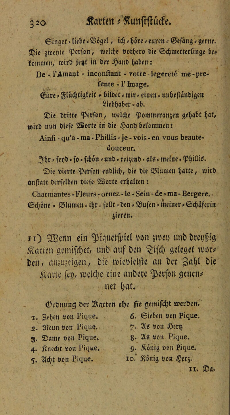 Äavteit ^^S^unfrflutfe* ©i}igcf*IUBe*95oget, icfj 4ore ^ euren s ©efän^»gerne. ?Dic jtueijte ^crfon, wefc^e »otBero Bie ©cBwefterlinge Be* foinmen, »itö jeJ|t in Ber ^pnnB BöBc» t De - rAmant - inconftant - rotre - legerete me-pre- ifente - r finage. €ürc*0iucBfisfelf * bilbet*mir» einen*unBe|t5nliigen SieBBabersaB. S>ie briffe ^Perfon, weicBe ^ontmeranjen ge^aBf ^at, teirb nun biefe SBorte iti bie ^anb Befommciu Ainfi • qu’a - ma • Phillis - je - vois - en vous beaute- douceur. 2fBr 0 fcbb»fo»f(Bott * unb * reijenb»alö * meine. ^Biöi^* ©ie vierte ^erfon enblicB/ bie bie Q5Iumeu B^ttc, wirb «n|Tatt bcrfelBen biefe» SiBorte crBaiten: Charmantes - Fleurs - ornez - le - Sein - de - ma - Bergere. 0c(;6ne» S5lumen s i^r # foUt »■ ben»S5ufen»meiner * ©cBaferin jieren. lO ein ^iquetfpiet von jivei) unt) t>rci)§tcj harten gcmifd^ct/ unt) auf Den ^ifei) geießef mx^ Dell/ aniiUftCiöen/ Die ivievicljlc an Der 3at)l Die feV/ eine anDere ^erfon gencii:? ner [)at* (Puönung ber Än^teii •1. geben von Pique. 2. Vlcun von Pique. 3. ©ame von Pique* 4. Änedjt von Pique. 5. 2(cl;t von Pique. eDe (ic gcmifc^t «Jcrbett.’ 6. ©ieBcn von Pique. 7. 2(ö von .Oscß g. 2iö von Pique. 9. JRonig von Pique.' 10* j^onig von J^orj. ir. ©«:> I