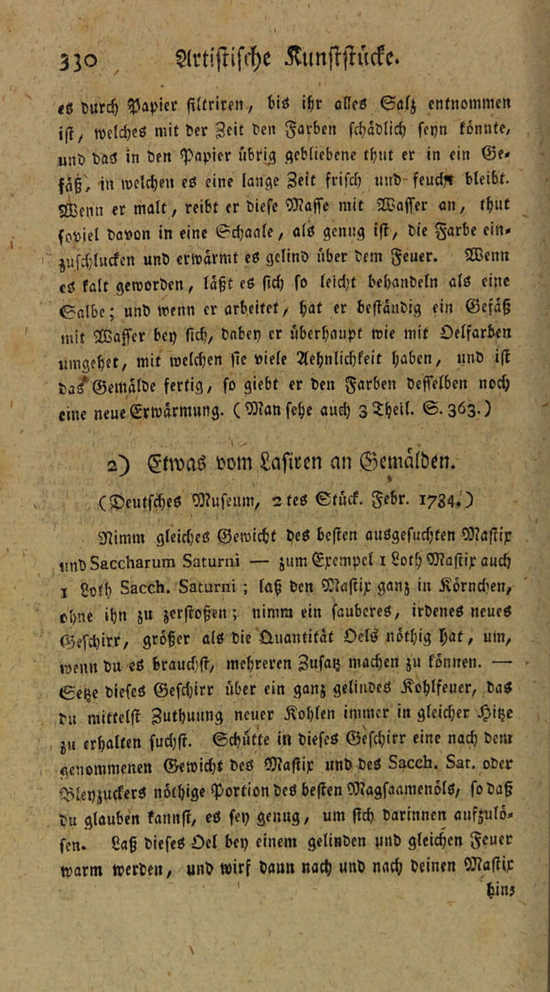 tS Durc^ Rapier fiUriren, blö ibt öKcö 6ö4 enfnommen ijly welcb€ö mit ber 3c«f färben fcbablicb ffijn fonnte, unb ba^ »n ^papjfr ubrij .qcbHebcne tbtU er In ein @e* ffl§/ in tvclcben eö eine (anqc Seit frifdj wnb feudft bleibt, «ienn er malt, reibt er bicfe OTaffe mit SCCafTer an, tbut fptoici boioon in eine ^eböaie, o(ö qcnnq ifi, bie §arbe ein» ^ufd)lwcfcn unb ermdrmt eö gclinb über bem geuer. 2Bcnn cö falt qercorben, lap eö (leb fo ^eid)t bebanbefn alö eine 0albc; unb wenn erorbeitet, bat er befTdnbig ein @efa§ mit SCßaffer bep ficb, babei} er überhaupt wie mit Oelfarben umgebet, mit wefeben |lc bie(e 2(ebnlicbfeit haben, unb i(t ba^@emd(bc fertig, fo giebt er ben Farben beffelben noch / I eine neue Erwärmung. C03ianfebe auch 3 3:beil. ©-Sös-) 2) »om Safiren an (Bcmafben. (S5eutfd)eö ^?ufeum, 2tcö©tucf. gebr. 1784.') 9]imm gleicbcß ©ewiebt beß beffen auögefuebten OJTaflip tinb Saccharum Saturni — jnm ©pcmpcl i Sotf; OTaftip auch I Sofb Sacch. Saturni ; (üb ben «Siaftip ganj in Ädrncfien, ebne ihn ju jcrflofen; nimm ein faubereö, irbeneß ncueß ©v’fcl)irr, grober alß bic'Quantität Oeli^ notbig bat, um, wenn bu eß brauebff, mehreren 3«fai} machen ju fonnen. — ße^e biefeß @cfc(}irr über ein ganj gelinbeß ^oblfeuer, baß Pu raitfellt Sutbuung neuer Äob(en immer in gtcicber .^i^e ju erhalten fudjft. ©cbittte in biefeß ©efebirr eine nach bem genommenen ©ewiebt beß COTaflip unb beß Saceh. Sar. ober Q>(,epju(ferß nothige ^-ortion beß be(?en 03(agfaameno(ß, foba§ tu glauben fannff, eß fep genug, um ftcb barinnen aufjulo» fen. 8a§ biefeß Ocl bep einem gclinben unb gleichen geuer warm werben, unb wirf bann nach unb nach beinen OJ?a(?ip biuj