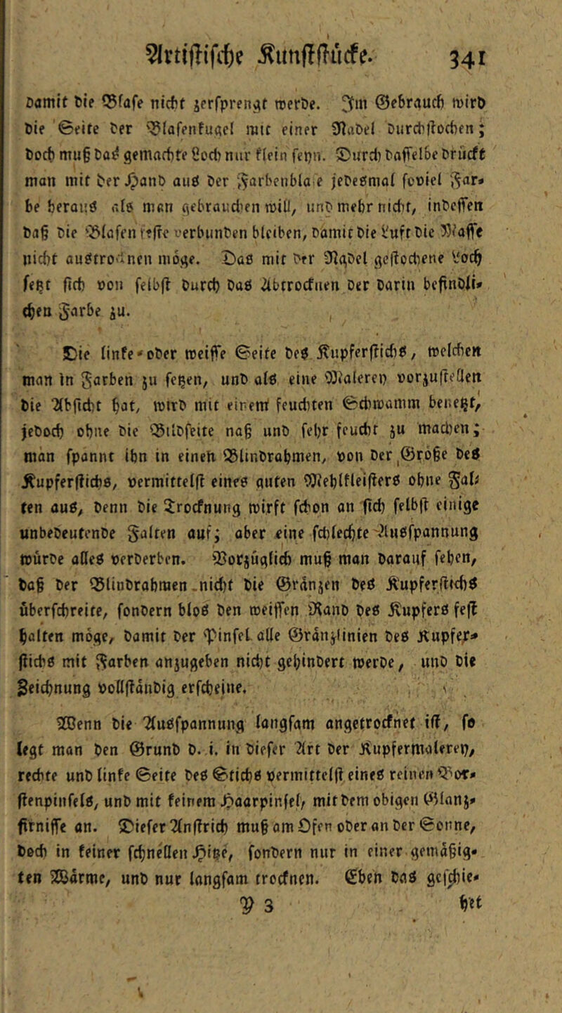 541 öamlf 6ie Q$fafe nicfjf jfrfprertj^t treröe. ©ebraudj mirö Die ©eire Per '^lafenfuacl mit einer 0iabel Diirchliodien; Doct) mu§ t>a^ gemartite 8od) nur flein fepir. 5>urci) taffelSeDriicft man mit ber JpanB aiiö Der -^arbenbla e jeDePmal fcniei i^ar* be beraiiö ale man gebrandicn roili, unD mehr nicht, inDeffett Da§ Die 'Olafen ftfre verlninDen bleiben, DomitDie l'uftDie »taffe nicht ou£*trO'‘inen m6j;e. Daß mit Der 9^(\Del (^cftochene l'och fe^t firf) »0» feibjt Durch Daß 2tbtrocfiien Der Darin bcfinDit* <hen Jarbe ju. IDie linfe'oDer reciffe ©eite Deß ^upferjlicfiß, melcbcit man ln S^Jthen ju fe^en, unD alß eine 03ialerei) vorjufteflctt Die 2(brid)t mit eirent feuduen ©cbmamm bene^t, jeDoch ohne Die ^ilDfeite na§ unD fel)r feucht ju mad)en; man fponnt ihn in einen 3SlinDrabmen, pon Der,@röge Deß Äupferfiicbs, permittelfl eineß ciuten Weblfleifferß ohne ^aU ten auß, Denn Die ^rocfnnng wirft fcbon an ftch felb(T einige unbeDeutenDe galten auf; aber eine fchlechte'^lnßfpannung würbe aöeß perDerben. fBorjüglicfe mu§ man Darauf feben, Da§ Der Q5linDrabmen.nid)t Die ©rdnjen Deß Ä'upferfltchß überfchreite, fonDern bloß Den weiffen iXanD Deß Äupferß feff holten möge. Damit Der ■'pinfel alle ©rditjlinien Deß Kupfep» (iicbß mit garben anjugeben nid)t gehinDert werbe, unD Die Zeichnung PollftdnDig erfcheine. \ 2ßenn Die 2(ußfpannung langfam angetrocfnet i(?, fo legt man Den ©runD D. i. in Diefer '2lrt Der J^upfermalerep, rechte unD linfe ©eite Deß ©tichß permittelfl eineß reinen (lenpinfelß, unD mit feinem ^aarpinfel> mit Dem obigen ©lanj» f rniffe an. tiefer 2(n(?rich mu§ am Ofen ober on Der ©onne, Doch in feiner fchncQen Jpiße, fonDern nur in einer gemd§ig« ten SßJdrme, unD nur langfam troefnen. (£beh Daß gef^ie* V 3 ffet