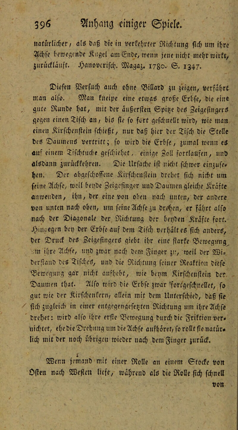 39^ cmtgei* ©piele»' «flfurlic^fr/ öIö ö^g Die in »erfe^rfer Dtirfjtung fti) um ig« 2(ct)fc ('fircc^cnbc itngel öinSn&e/rcenn jenenirijt ni«gr wirft, jiirucffauft. Jpanoucrifd;. ODia^ai* 1780. ©. 1347. S)iefen Q5.erf«cg aiicg o^ne ^^ißarö ju jci^cn, öerfa^rC mau alfo. SOfau fneipe eine ctwaö .qroge (Srbfc, öie eine gute iHunte ^lat, mit Per augcrften ©pi^e t>etJ Seistf^nöfrö gegen einen an, biß fte fo fort gerdjneUt wirb/ wie man einen ^irfcgenflcin fcbiegt, nur tag gier bcr Sifdi bie Stelle beö ©aumciiö vertritt; fo wirb bie C:rbfe, jumaf wenn eß mii einem ^ifcbtucfie gefegiebet,. einige SoH fortlaufen, unb ölöbann jurüeffebren. ©ie ltrfad)c i|? nidit febwer einjufe» gen. ®cr abgefd^offene jlirfcl)cn(iein brebet gd) nicht um feine Tfd^fC/ weil bepbe ßeigepuger unb'X)oumcn gfeid)e jvroftc onwenben, ibn, ber eine von oben nad) unten, ber anbere von unten nad) oben, um feine 2{d)fe iu breben, er fgOrt oifo nadj ber diagonale ber 9lid)fung ber bepben '^r^ftc fort. Jpinpegen bep ber (Srbfeauf bem ^tifeb verbditeß fid) anberß, ber ©ruef beß Scigegngerß giebt ibr eine garfe ^ewegung^ ;;m ihre Tfd^fe, unb jwar nad) bem gtiiger jtr, weil ber 2Bi* berfeanb beß ^ifdicß, unb bie 5)vid)tung feiner IKcaftion btefc '^-ewegung gar nid}t anfbebf, wie bepm ^irfebengein ber ©aunien tbat. 2nfo wirb bie ®rbfe jwar 'for/gefcbneHet, fo gut wie ber Äirfcbcnfern, aßein mit bem Llnterfcbieb, bdg fie gd) juglcidv in einer entgegengefepten iXidjtung um ibre2fd;fc brebet: wirb olfo ihre erße Q^ewegung burdjbie {^riftion ver* nidjtet, ebcbic®rebnng umbie2fcbfe aufbdrct/forofltgcnatur* lieb mit ber noch übrigen wieber nad; bem ginger iuruef. t Sßenn femanb mit einer ÜfoHc an einem Stoefe Von Ogen nach 2Begcn liefe, wdbrenb als bie ^oHe geb febnett