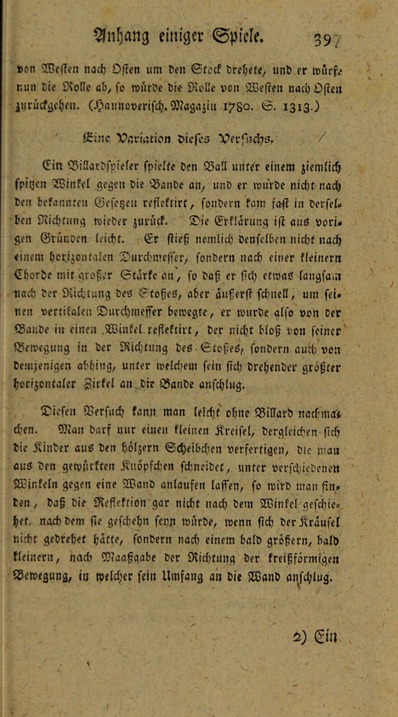 »on nacf) Offen um Den <Sfccf Drcl&efe, iinD er murfe nun Die OvoRe ab, fo wurDe Die DvoRe von SBeffen nacl) Offen jiirucfijc^ien. (^annoverifd;. ^Oiagajiii 1780. <B. 1313.) ' itine Vcviation öiefcs Verfn4?s. / (^in 55iRarDfpiefer fpieffe Den SSall unf^r einem jiemfic^ fpitjen «SJinfel gegen Die '3ßnDe an, unD er ivurDe nicbt nad) Den befannren ©efc^eu reflcftirt, fonDern fom fofl in Derfef« 'Den iviic^tnng mieDer juriuf. S>ie ^rfldrung iff auö vori» gen ©ruRDcn leicfif. Sr ffic§ ncmlicf) Denfcfben nid)t nac^ einem bcr.ijcnfaicn 2^’urcbmeffer, fonDern na^ einer ffeinern SborDe mit gro§er 0törfe an, fo Do^ er fiel; etivflö (angfarn ■nad) Der iKidjtung Deö 0fo^cS, aber ßu§er|f febneU, um fei» nen vertifafen ®urd)meffer bemegte, er murDe affo von Der (SanDe in einen .SSJinfei refleftirt, Der nicht bfog ton feiner Q5ercegung in Der Dvidjtung Deg -0to6eö, fonDern aucl; von Demjenigen obbing, unter melcbem fein jtd) DrebcnDer größter borijontafer Birfel an,Dnr ^anDe anfeblug. S^iefen 95erfutb fann man feid),f ohne SJiKarD nac(:ma> d;en. OJIan Dorf uur einen «einen Greifet, Dergleichen ficb Die jvinDer auö Den hdijern 0ct)eibc(ien verfertigen. Die man auö Den getpurften jvuopfdjen fchneiDet, unter verfdjicDcnen aCinfeln gegen eine 2BanD aniaufen faffen, fo tvirD man fin. Den, Da§ Die Sfeffeftion gar nicht noch Dem 2DinfeI gefchie» het, nach Dem (le gefchehn fepji tvArDe, wenn fich DerÄraufef nicht geDrehet hatte, fonDern nad) einem balD grbfern, bo(b «einem, nach COfaa^gabe Der 9iid)fung Der freigformigen SJetvegung, io tveld;er fein Umfang ah Die 5lCanD anfd;lug. 5